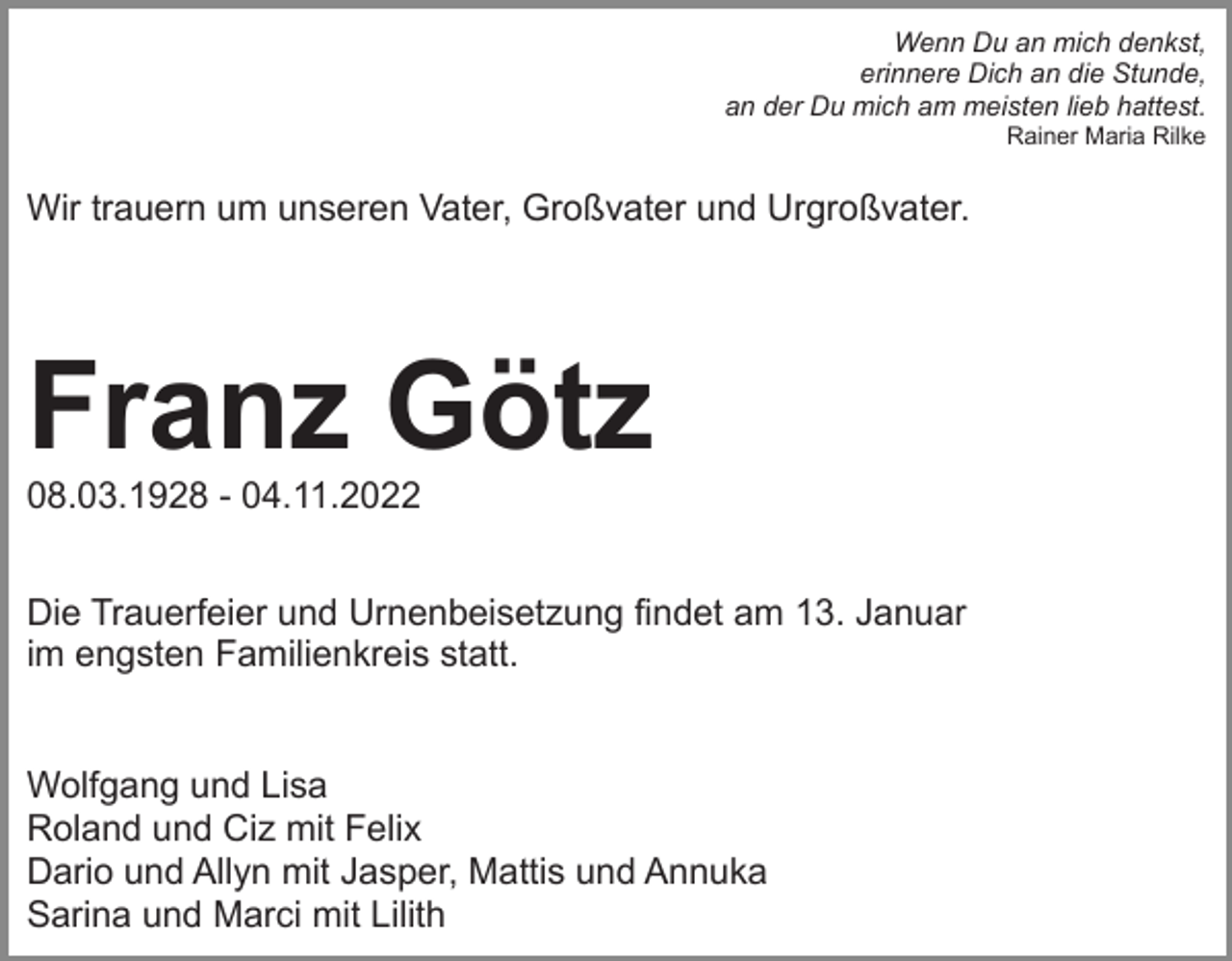 <p>Wenn Du an mich denkst,<br />erinnere Dich an die Stunde,<br />an der Du mich am meisten lieb hattest.<br />Rainer Maria Rilke</p><p>Wir trauern um unseren Vater, Großvater und Urgroßvater.</p><p>Franz Götz<br />08.03.1928 - 04.11.2022<br />Die Trauerfeier und Urnenbeisetzung findet am 13. Januar<br />im engsten Familienkreis statt.</p><p>Wolfgang und Lisa<br />Roland und Ciz mit Felix<br />Dario und Allyn mit Jasper, Mattis und Annuka<br />Sarina und Marci mit Lilith</p>