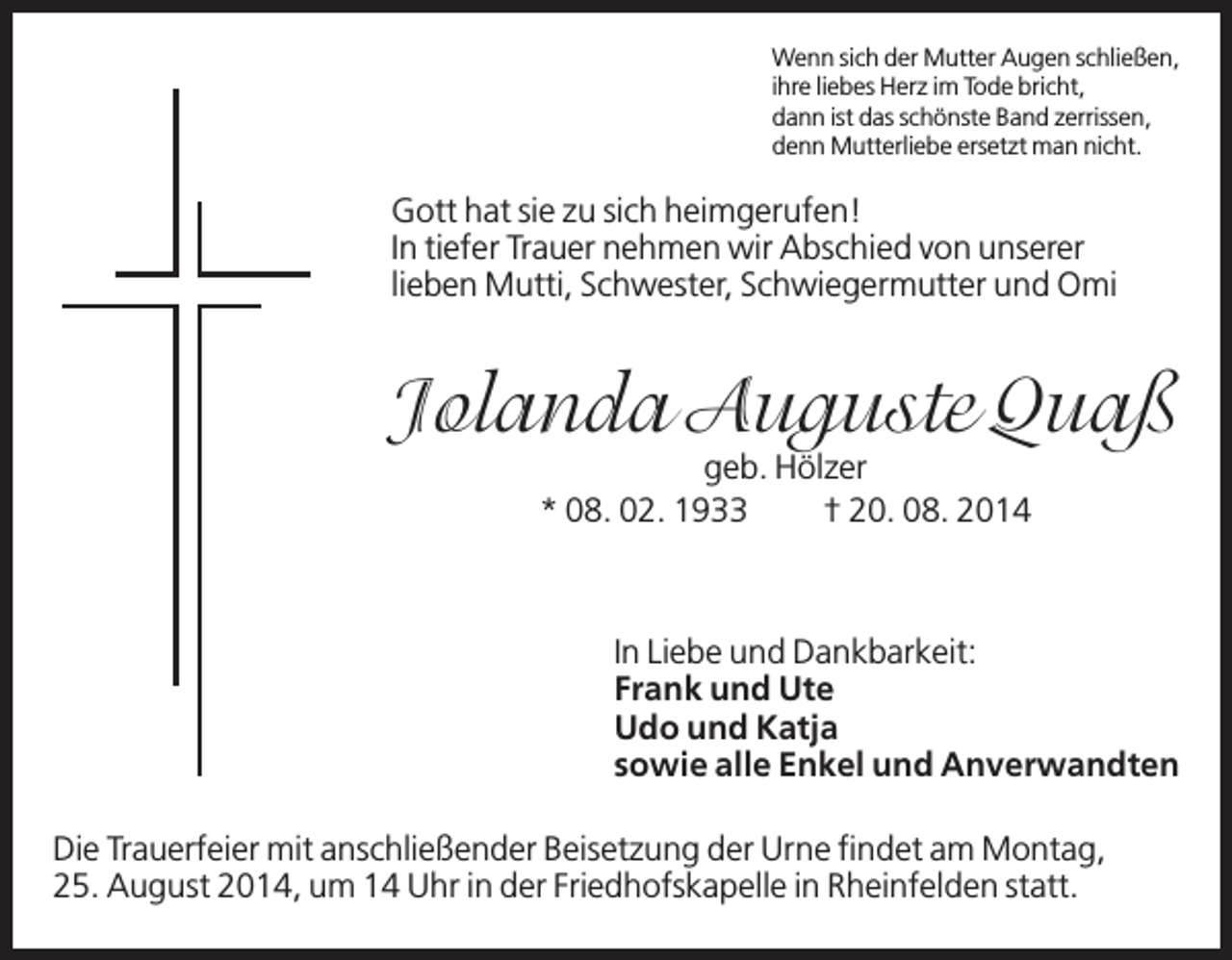 <p>Wenn sich der Mutter Augen schließen,<br />ihre liebes Herz im Tode bricht,<br />dann ist das schönste Band zerrissen,<br />denn Mutterliebe ersetzt man nicht.</p><p>Gott hat sie zu sich heimgerufen!<br />In tiefer Trauer nehmen wir Abschied von unserer<br />lieben Mutti, Schwester, Schwiegermutter und Omi</p><p>Jolanda Auguste Quaß<br />geb. Hölzer<br />* 08. 02. 1933<br />† 20. 08. 2014</p><p>In Liebe und Dankbarkeit:<br />Frank und Ute<br />Udo und Katja<br />sowie alle Enkel und Anverwandten<br />Die Trauerfeier mit anschließender Beisetzung der Urne findet am Montag,<br />25. August 2014, um 14 Uhr in der Friedhofskapelle in Rheinfelden statt.</p>