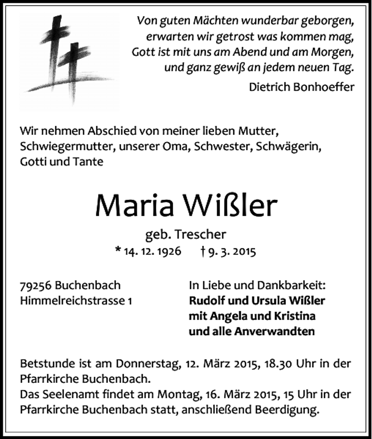 <p>Von guten Mächten wunderbar geborgen,<br />erwarten wir getrost was kommen mag,<br />Gott ist mit uns am Abend und am Morgen,<br />und ganz gewiß an jedem neuen Tag.<br />Dietrich Bonhoeffer<br />Wir nehmen Abschied von meiner lieben Mutter,<br />Schwiegermutter, unserer Oma, Schwester, Schwägerin,<br />Gotti und Tante</p><p>Maria Wißler<br />geb. Trescher</p><p>* 14. 12. 1926<br />79256 Buchenbach<br />Himmelreichstrasse 1</p><p>† 9. 3. 2015</p><p>In Liebe und Dankbarkeit:<br />Rudolf und Ursula Wißler<br />mit Angela und Kristina<br />und alle Anverwandten</p><p>Betstunde ist am Donnerstag, 12. März 2015, 18.30 Uhr in der<br />Pfarrkirche Buchenbach.<br />Das Seelenamt findet am Montag, 16. März 2015, 15 Uhr in der<br />Pfarrkirche Buchenbach statt, anschließend Beerdigung.</p>