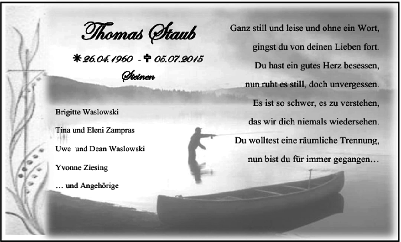 <p>Thomas Staub<br />26.04.1960 -  05.07.2015</p><p>Steinen<br />Brigitte Waslowski<br />Tina und Eleni Zampras<br />Uwe und Dean Waslowski<br />Yvonne Ziesing<br />… und Angehörige</p><p>Ganz still und leise und ohne ein Wort,<br />gingst du von deinen Lieben fort.<br />Du hast ein gutes Herz besessen,<br />nun ruht es still, doch unvergessen.<br />Es ist so schwer, es zu verstehen,<br />das wir dich niemals wiedersehen.<br />Du wolltest eine räumliche Trennung,<br />nun bist du für immer gegangen…</p>
