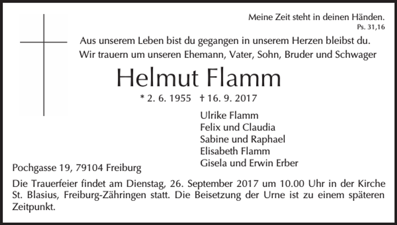 <p>MMeine<br />ei n e ZZeit<br />eit ststeht<br />e ht i nind deinen<br />ei n e n Händen.<br />H ä n d e n.<br />Ps. 331,16<br />1, 1 6<br />Ps.</p><p>bist du<br />AAus<br />us uunserem<br />ns er e m LLeben<br />e b e n bist<br />d u gegangen<br />g e g a n g e n iinn unserem<br />u ns er em HHerzen<br />er z e n blbleibst<br />ei bst ddu.<br />u.<br />Wir tr trauern<br />a u er n u um<br />m u unseren<br />ns er e n Ehemann,<br />E h e m a n n, Vater,<br />V at er, Sohn,<br />S o h n, Bruder<br />Br u d er und<br />u n d Schwager<br />S c h w a g er<br />Wir</p><p>HHelmut<br />el m ut FlFlamm<br />a m m<br />2. 6.<br />6. 1955<br />1 9 †† 16.<br />1 6. 9.<br />9. 2017<br />20 1 7<br />** 2.</p><p>PPochgasse<br />o c h g ass e 119,<br />9, 779104<br />9 1 0 4 Fr<br />Freiburg<br />ei b ur g</p><p>Ulri k e FlFlamm<br />a m m<br />Ulrike<br />Felix<br />F eli x und<br />u n d Claudia<br />Cl a u di a<br />Sabine<br />S a bi n e und<br />u n d Raphael<br />R a p h a el<br />Elisabeth<br />Flamm<br />Elis a b et h Fl<br />a m m<br />Gisela<br />Gis el a uund<br />n d ErErwin<br />wi n ErErber<br />b er</p><p>Die<br />Di<br />e TrTrauerfeier<br />a u erf ei er fifindet<br />n d et aam<br />m Di<br />Dienstag,<br />e nst a g, 226.<br />6. S September<br />e pt e m b er 22017<br />0 1 7 uum<br />m 110.0. Uhr<br />U h r iinn der<br />d er Kirche<br />Kir c h e<br />St.<br />Freiburg-Zähringen<br />ist zu<br />St. Blasius,<br />Bl asi us, Fr<br />ei b ur g- Z ä hri n g e n ststatt.<br />att. Die<br />Di e Beisetzung<br />B eis e t z u n g der<br />d er Urne<br />Ur n e ist<br />z u einem<br />ei n e m sspäteren<br />p ät er e n<br />Zeitpunkt.<br />Z eit p u n kt.</p>