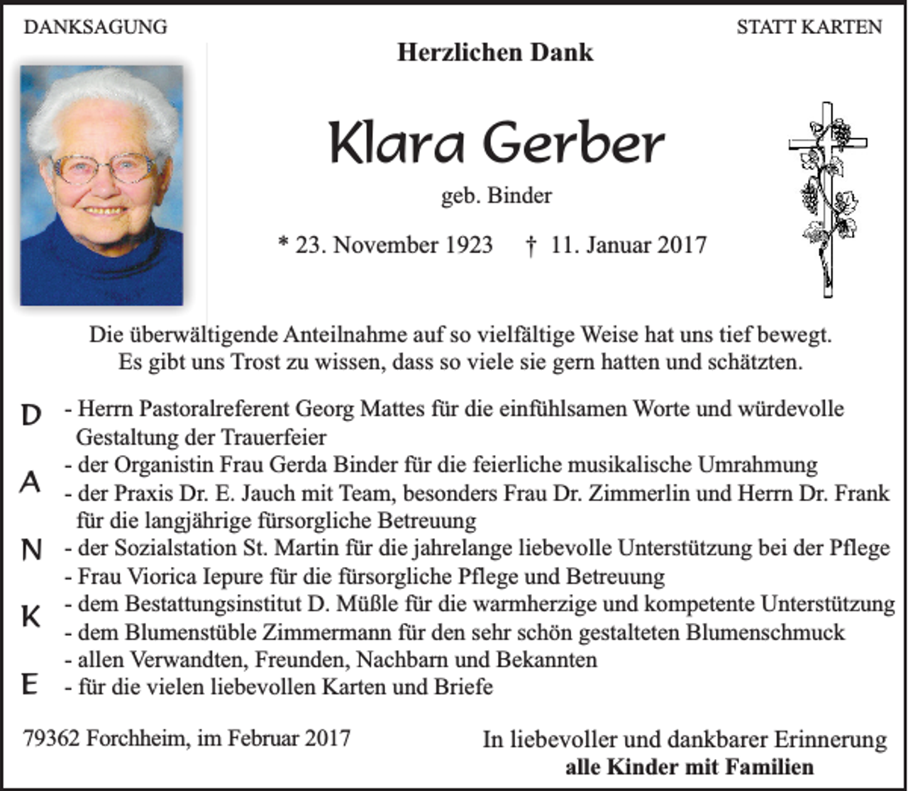 <p>DANKSAGUNG</p><p>STATT KARTEN</p><p>Herzlichen Dank</p><p>Klara Gerber<br />geb. Binder</p><p>* 23. November 1923</p><p>† 11. Januar 2017</p><p>Die überwältigende Anteilnahme auf so vielfältige Weise hat uns tief bewegt.<br />Es gibt uns Trost zu wissen, dass so viele sie gern hatten und schätzten.</p><p>D - Herrn Pastoralreferent Georg Mattes für die einfühlsamen Worte und würdevolle<br />A<br />N<br />K<br />E</p><p>Gestaltung der Trauerfeier<br />- der Organistin Frau Gerda Binder für die feierliche musikalische Umrahmung<br />- der Praxis Dr. E. Jauch mit Team, besonders Frau Dr. Zimmerlin und Herrn Dr. Frank<br />für die langjährige fürsorgliche Betreuung<br />- der Sozialstation St. Martin für die jahrelange liebevolle Unterstützung bei der Pflege<br />- Frau Viorica Iepure für die fürsorgliche Pflege und Betreuung<br />- dem Bestattungsinstitut D. Müßle für die warmherzige und kompetente Unterstützung<br />- dem Blumenstüble Zimmermann für den sehr schön gestalteten Blumenschmuck<br />- allen Verwandten, Freunden, Nachbarn und Bekannten<br />- für die vielen liebevollen Karten und Briefe</p><p>79362 Forchheim, im Februar 2017</p><p>In liebevoller und dankbarer Erinnerung<br />alle Kinder mit Familien</p>