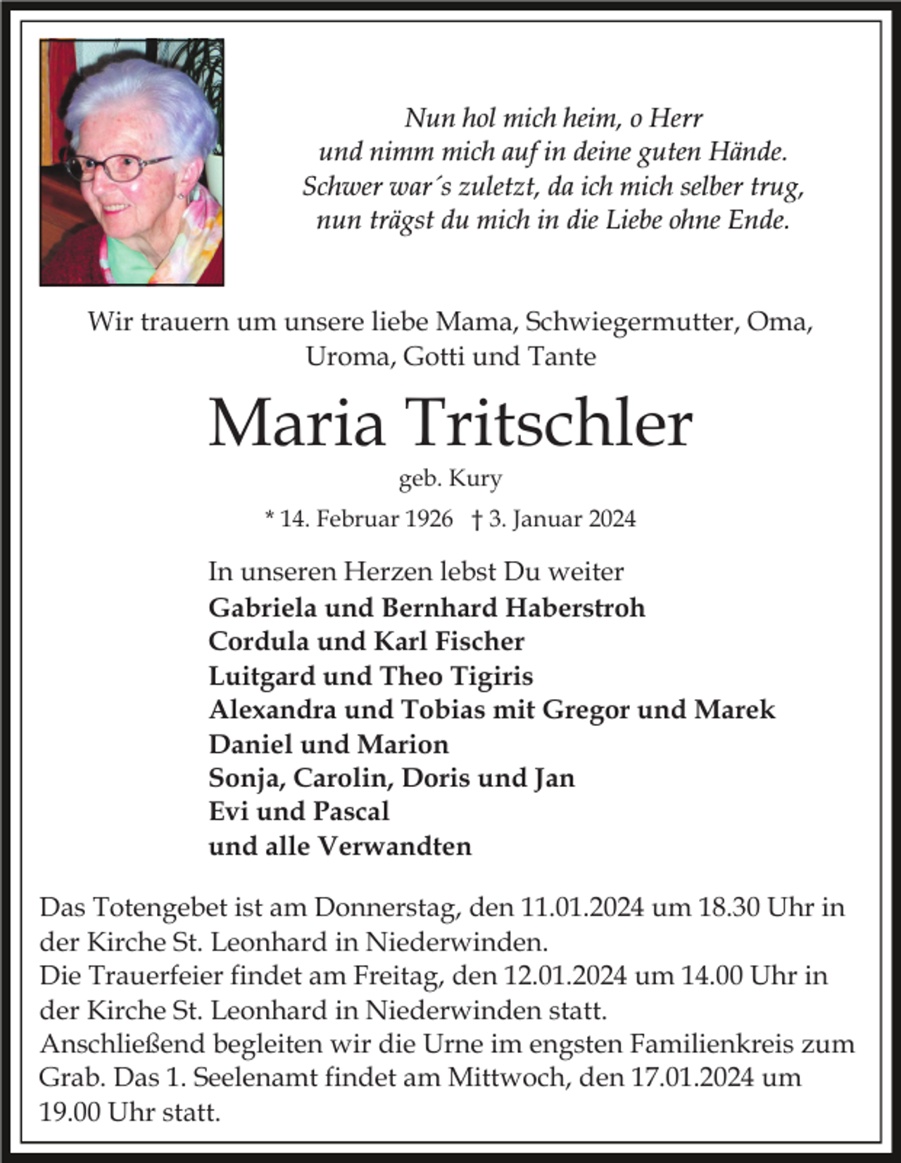 <p>Nun hol mich heim, o Herr<br />und nimm mich auf in deine guten Hände.<br />Schwer war´s zuletzt, da ich mich selber trug,<br />nun trägst du mich in die Liebe ohne Ende.</p><p>Wir trauern um unsere liebe Mama, Schwiegermutter, Oma,<br />Uroma, Gotti und Tante</p><p>Maria Tritschler<br />geb. Kury</p><p>* 14. Februar 1926 † 3. Januar 2024</p><p>In unseren Herzen lebst Du weiter<br />Gabriela und Bernhard Haberstroh<br />Cordula und Karl Fischer<br />Luitgard und Theo Tigiris<br />Alexandra und Tobias mit Gregor und Marek<br />Daniel und Marion<br />Sonja, Carolin, Doris und Jan<br />Evi und Pascal<br />und alle Verwandten<br />Das Totengebet ist am Donnerstag, den 11.01.2024 um 18.30 Uhr in<br />der Kirche St. Leonhard in Niederwinden.<br />Die Trauerfeier findet am Freitag, den 12.01.2024 um 14.00 Uhr in<br />der Kirche St. Leonhard in Niederwinden statt.<br />Anschließend begleiten wir die Urne im engsten Familienkreis zum<br />Grab. Das 1. Seelenamt findet am Mittwoch, den 17.01.2024 um<br />19.00 Uhr statt.</p>