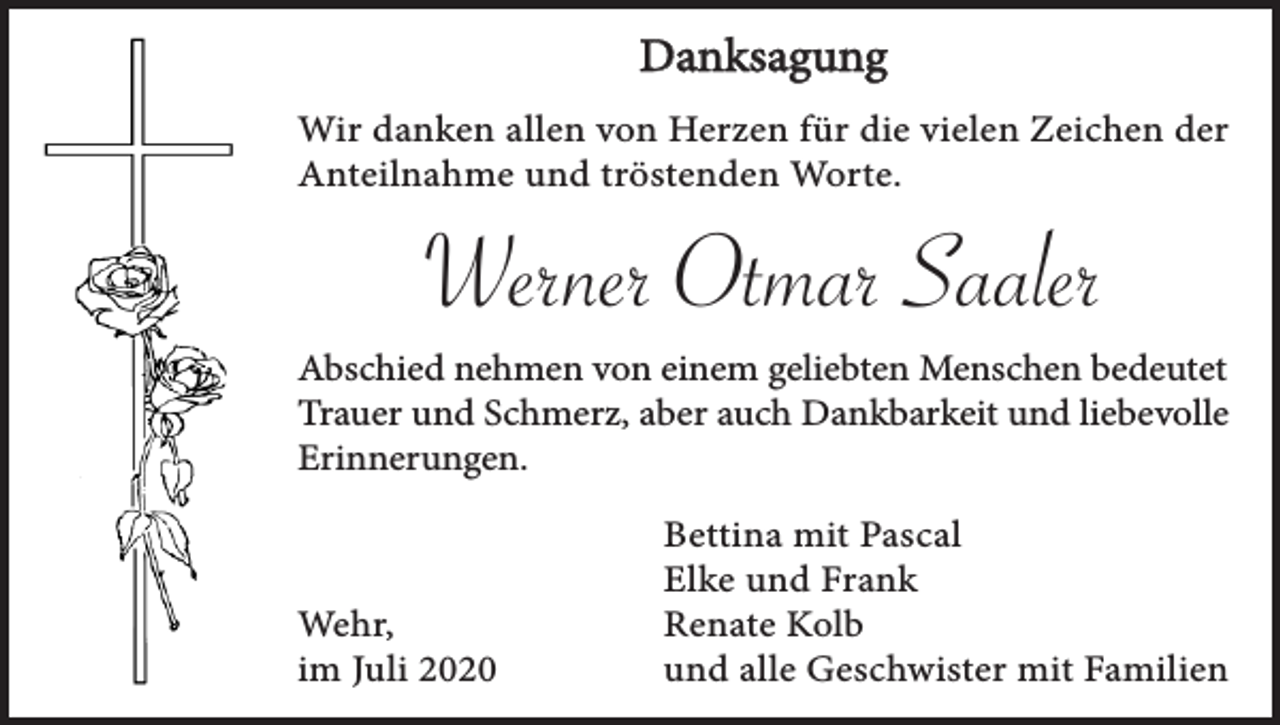 <p>Danksagung<br />Wir danken allen von Herzen für die vielen Zeichen der<br />Anteilnahme und tröstenden Worte.</p><p>Werner Otmar Saaler<br />Abschied nehmen von einem geliebten Menschen bedeutet<br />Trauer und Schmerz, aber auch Dankbarkeit und liebevolle<br />Erinnerungen.</p><p>Wehr,<br />im Juli 2020</p><p>Bettina mit Pascal<br />Elke und Frank<br />Renate Kolb<br />und alle Geschwister mit Familien</p>