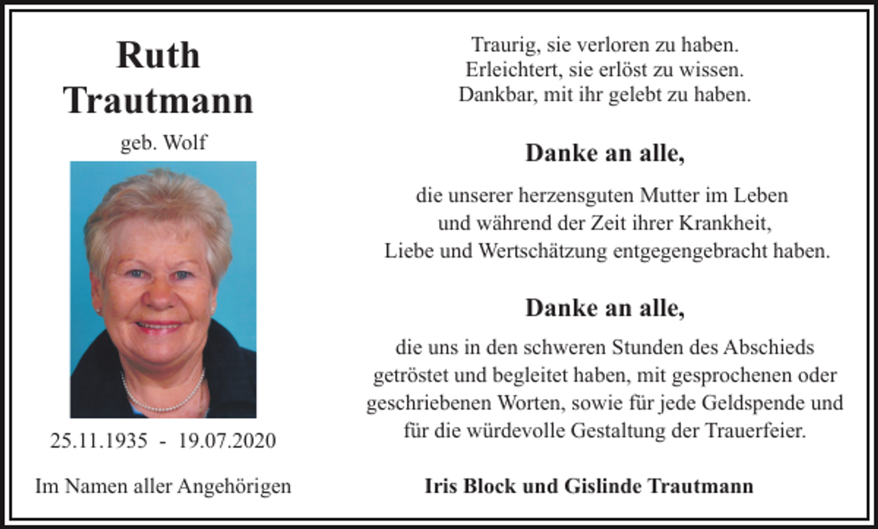 <p>Ruth<br />Trautmann</p><p>Traurig, sie verloren zu haben.<br />Erleichtert, sie erlöst zu wissen.<br />Dankbar, mit ihr gelebt zu haben.</p><p>geb. Wolf</p><p>Danke an alle,<br />die unserer herzensguten Mutter im Leben<br />und während der Zeit ihrer Krankheit,<br />Liebe und Wertschätzung entgegengebracht haben.</p><p>Danke an alle,</p><p>25.11.1935 - 19.07.2020<br />Im Namen aller Angehörigen</p><p>die uns in den schweren Stunden des Abschieds<br />getröstet und begleitet haben, mit gesprochenen oder<br />geschriebenen Worten, sowie für jede Geldspende und<br />für die würdevolle Gestaltung der Trauerfeier.<br />Iris Block und Gislinde Trautmann</p>