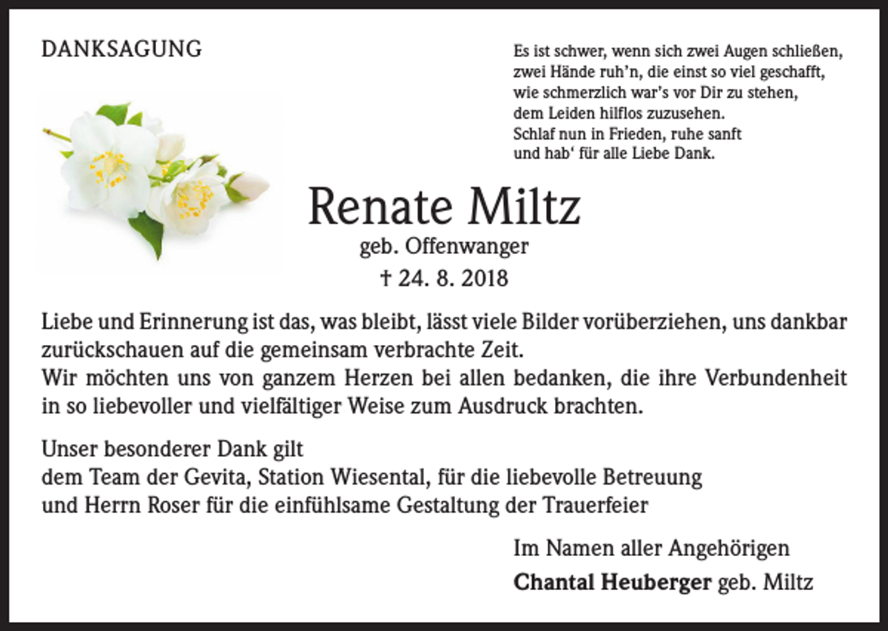 <p>DANKSAGUNG</p><p>Es ist schwer, wenn sich zwei Augen schließen,<br />zwei Hände ruh’n, die einst so viel geschafft,<br />wie schmerzlich war’s vor Dir zu stehen,<br />dem Leiden hilflos zuzusehen.<br />Schlaf nun in Frieden, ruhe sanft<br />und hab‘ für alle Liebe Dank.</p><p>Renate Miltz<br />geb. Offenwanger<br />† 24. 8. 2018</p><p>Liebe und Erinnerung ist das, was bleibt, lässt viele Bilder vorüberziehen, uns ­dankbar<br />zurückschauen auf die gemeinsam verbrachte Zeit.<br />Wir möchten uns von ganzem Herzen bei allen bedanken, die ihre Verbundenheit<br />in so liebevoller und vielfältiger Weise zum Ausdruck brachten.<br />Unser besonderer Dank gilt<br />dem Team der Gevita, Station Wiesental, für die liebevolle Betreuung<br />und Herrn Roser für die einfühlsame Gestaltung der Trauerfeier<br />Im Namen aller Angehörigen<br />Chantal Heuberger geb. Miltz</p>