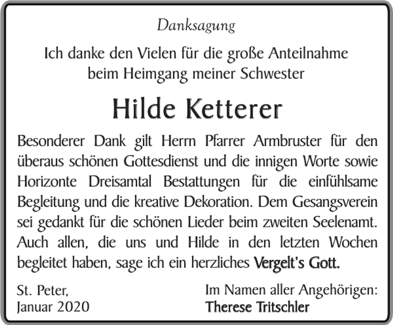 <p>Danksagung<br />Ich danke den Vielen für die große Anteilnahme<br />beim Heimgang meiner Schwester</p><p>Hilde Ketterer</p><p>Besonderer Dank gilt Herrn Pfarrer Armbruster für den<br />überaus schönen Gottesdienst und die innigen Worte sowie<br />Horizonte Dreisamtal Bestattungen für die einfühlsame<br />Begleitung und die kreative Dekoration. Dem Gesangsverein<br />sei gedankt für die schönen Lieder beim zweiten Seelenamt.<br />Auch allen, die uns und Hilde in den letzten Wochen<br />begleitet haben, sage ich ein herzliches Vergelt’s Gott.<br />St. Peter,<br />Januar 2020</p><p>Im Namen aller Angehörigen:<br />Therese Tritschler</p>