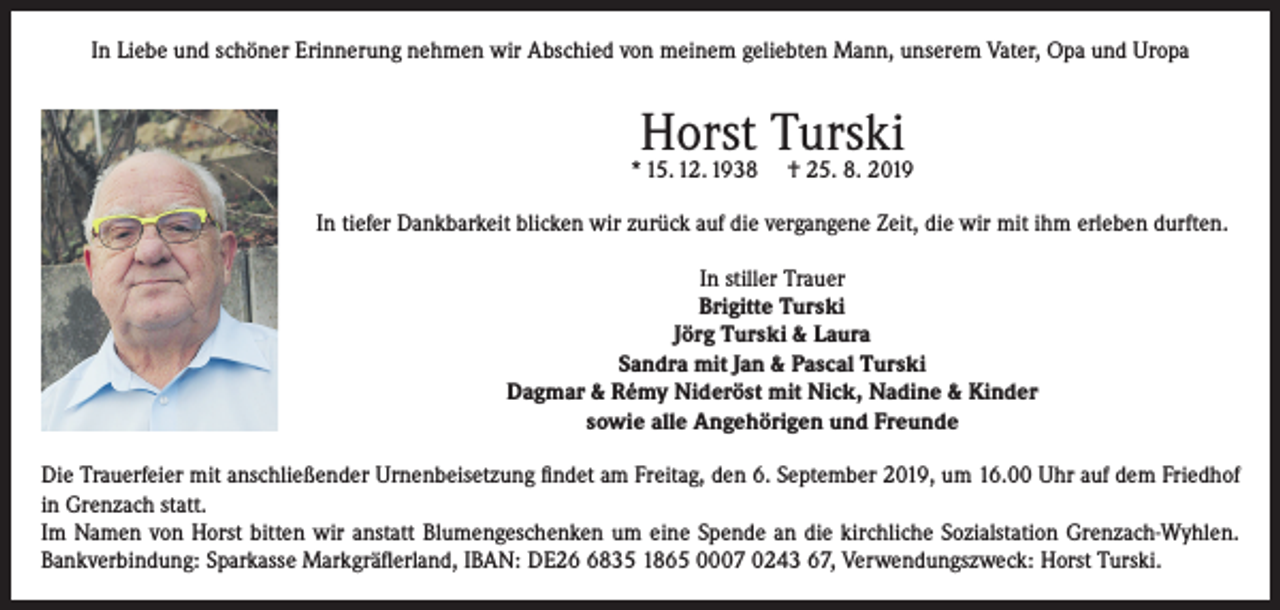 <p>In Liebe und schöner Erinnerung nehmen wir Abschied von meinem geliebten Mann, unserem Vater, Opa und Uropa</p><p>Horst Turski</p><p>* 15. 12. 1938</p><p>† 25. 8. 2019</p><p>In tiefer Dankbarkeit blicken wir zurück auf die vergangene Zeit, die wir mit ihm erleben durften.<br />In stiller Trauer<br />Brigitte Turski<br />Jörg Turski &amp; Laura<br />Sandra mit Jan &amp; Pascal Turski<br />Dagmar &amp; Rémy Nideröst mit Nick, Nadine &amp; Kinder<br />sowie alle Angehörigen und Freunde<br />Die Trauerfeier mit anschließender Urnenbeisetzung findet am Freitag, den 6. September 2019, um 16.00 Uhr auf dem Friedhof<br />in Grenzach statt.<br />Im Namen von Horst bitten wir anstatt Blumengeschenken um eine Spende an die kirchliche Sozialstation Grenzach-Wyhlen.<br />Bankverbindung: Sparkasse Markgräflerland, IBAN: DE2835 1865 0007 0243 67, Verwendungszweck: Horst Turski.</p>