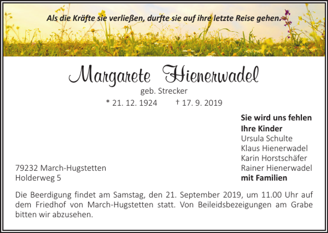 <p>Als die Kräfte sie verließen, durfte sie auf ihre letzte Reise gehen.</p><p>Margarete Hienerwadel<br />geb. Strecker<br />* 21. 12. 1924 † 17. 9. 2019</p><p>79232 March-Hugstetten<br />Holderweg 5</p><p>Sie wird uns fehlen<br />Ihre Kinder<br />Ursula Schulte<br />Klaus Hienerwadel<br />Karin Horstschäfer<br />Rainer Hienerwadel<br />mit Familien</p><p>Die Beerdigung findet am Samstag, den 21. September 2019, um 11.00 Uhr auf<br />dem Friedhof von March-Hugstetten statt. Von Beileidsbezeigungen am Grabe<br />­bitten wir abzusehen.</p>