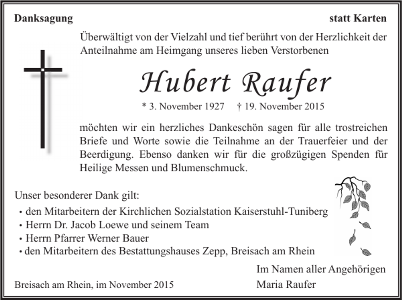 <p>statt Karten</p><p>Danksagung</p><p>Überwältigt von der Vielzahl und tief berührt von der Herzlichkeit der<br />Anteilnahme am Heimgang unseres lieben Verstorbenen</p><p>Hubert Raufer<br />* 3. November 1927</p><p>† 19. November 2015</p><p>möchten wir ein herzliches Dankeschön sagen für alle trostreichen<br />Briefe und Worte sowie die Teilnahme an der Trauerfeier und der<br />Beerdigung. Ebenso danken wir für die großzügigen Spenden für<br />Heilige Messen und Blumenschmuck.<br />Unser besonderer Dank gilt:<br />• den Mitarbeitern der Kirchlichen Sozialstation Kaiserstuhl-Tuniberg<br />• Herrn Dr. Jacob Loewe und seinem Team<br />• Herrn Pfarrer Werner Bauer<br />• den Mitarbeitern des Bestattungshauses Zepp, Breisach am Rhein<br />Breisach am Rhein, im November 2015</p><p>Im Namen aller Angehörigen<br />Maria Raufer</p>