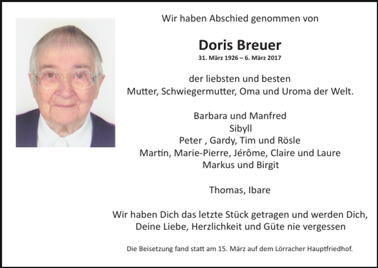 <p>Wir haben Abschied genommen von</p><p>Doris Breuer<br />31. März 1926 – 6. März 2017</p><p>der liebsten und besten<br />Mu6er, Schwiegermu6er, Oma und Uroma der Welt.<br />Barbara und Manfred<br />Sibyll<br />Peter , Gardy, Tim und Rösle<br />MarEn, Marie-Pierre, Jérôme, Claire und Laure<br />Markus und Birgit<br />Thomas, Ibare<br />Wir haben Dich das letzte Stück getragen und werden Dich,<br />Deine Liebe, Herzlichkeit und Güte nie vergessen<br />Die Beisetzung fand sta6 am 15. März auf dem Lörracher HaupVriedhof.</p>