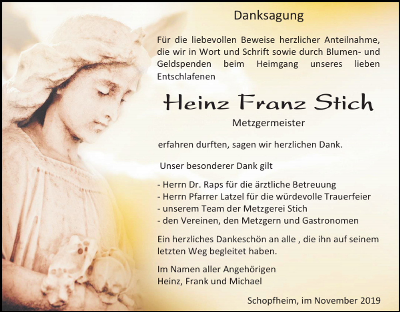 <p>Danksagung<br />Für die liebevollen Beweise herzlicher Anteilnahme,<br />die wir in Wort und Schrift sowie durch Blumen- und<br />Geldspenden beim Heimgang unseres lieben<br />Entschlafenen</p><p>Heinz Franz Stich<br />Metzgermeister<br />erfahren durften, sagen wir herzlichen Dank.<br />Unser besonderer Dank gilt<br />- Herrn Dr. Raps für die ärztliche Betreuung<br />- Herrn Pfarrer Latzel für die würdevolle Trauerfeier<br />- unserem Team der Metzgerei Stich<br />- den Vereinen, den Metzgern und Gastronomen<br />Ein herzliches Dankeschön an alle , die ihn auf seinem<br />letzten Weg begleitet haben.<br />Im Namen aller Angehörigen<br />Heinz, Frank und Michael<br />Schopfheim, im November 2019</p>