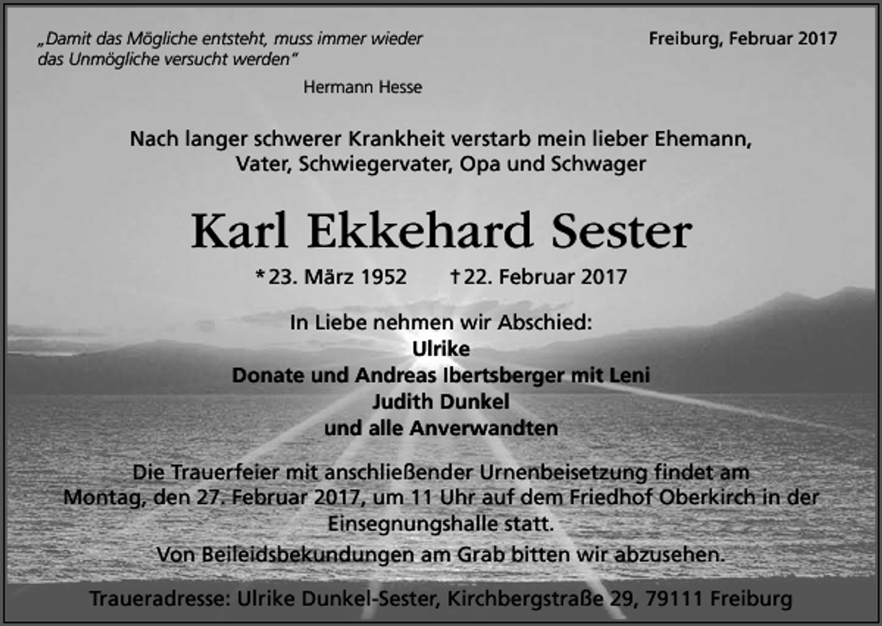 <p>„Damit das Mögliche entsteht, muss immer wieder<br />das Unmögliche versucht werden“</p><p>Freiburg, Februar 2017</p><p>Hermann Hesse</p><p>Nach langer schwerer Krankheit verstarb mein lieber Ehemann,<br />Vater, Schwiegervater, Opa und Schwager</p><p>Karl Ekkehard Sester<br />* 23. März 1952</p><p>† 22. Februar 2017</p><p>In Liebe nehmen wir Abschied:<br />Ulrike<br />Donate und Andreas Ibertsberger mit Leni<br />Judith Dunkel<br />und alle Anverwandten<br />Die Trauerfeier mit anschließender Urnenbeisetzung findet am<br />Montag, den 27. Februar 2017, um 11 Uhr auf dem Friedhof Oberkirch in der<br />Einsegnungshalle statt.<br />Von Beileidsbekundungen am Grab bitten wir abzusehen.<br />Traueradresse: Ulrike Dunkel-Sester, Kirchbergstraße 29, 79111 Freiburg</p>