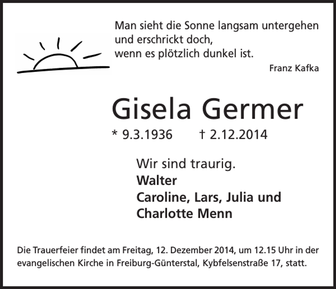 <p>Man sieht die Sonne langsam untergehen<br />und erschrickt doch,<br />wenn es plötzlich dunkel ist.</p><p>Franz Kafka</p><p>Gisela Germer<br />* 9.3.1936 † 2.12.2014<br />Wir sind traurig.<br />Walter<br />Caroline, Lars, Julia und<br />Charlotte Menn<br />Die Trauerfeier findet am Freitag, 12. Dezember 2014, um 12.15 Uhr in der<br />evangelischen Kirche in Freiburg-Günterstal, Kybfelsenstraße 17, statt.</p>