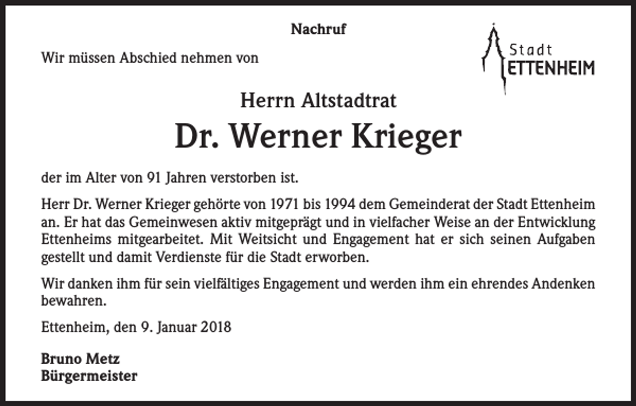 <p>Nachruf<br />Wir müssen Abschied nehmen von</p><p>Herrn Altstadtrat</p><p>Dr. Werner Krieger<br />der im Alter von 91 Jahren verstorben ist.<br />Herr Dr. Werner Krieger gehörte von 1971 bis 1994 dem Gemeinderat der Stadt Ettenheim<br />an. Er hat das Gemeinwesen aktiv mitgeprägt und in vielfacher Weise an der Entwicklung<br />Ettenheims mitgearbeitet. Mit Weitsicht und Engagement hat er sich seinen Aufgaben<br />gestellt und damit Verdienste für die Stadt erworben.<br />Wir danken ihm für sein vielfältiges Engagement und werden ihm ein ehrendes Andenken<br />bewahren.<br />Ettenheim, den 9. Januar 2018<br />Bruno Metz<br />Bürgermeister</p>