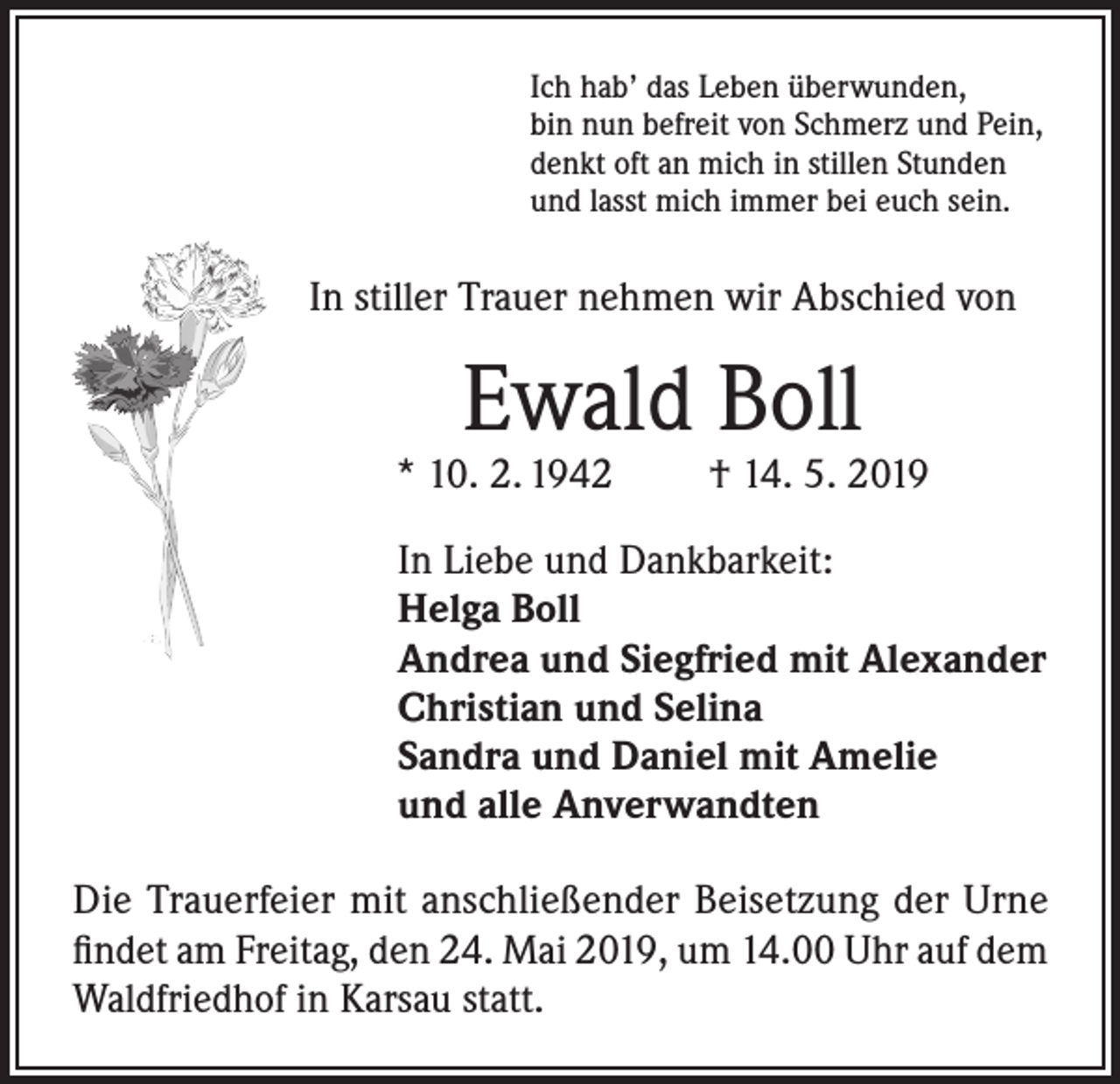 <p>Ich hab’ das Leben überwunden,<br />bin nun befreit von Schmerz und Pein,<br />denkt oft an mich in stillen Stunden<br />und lasst mich immer bei euch sein.</p><p>In stiller Trauer nehmen wir Abschied von</p><p>Ewald Boll</p><p>* 10. 2. 1942</p><p>† 14. 5. 2019</p><p>In Liebe und Dankbarkeit:<br />Helga Boll<br />Andrea und Siegfried mit Alexander<br />Christian und Selina<br />Sandra und Daniel mit Amelie<br />und alle Anverwandten<br />Die Trauerfeier mit anschließender Beisetzung der Urne<br />findet am Freitag, den 24. Mai 2019, um 14.00 Uhr auf dem<br />Waldfriedhof in Karsau statt.</p>