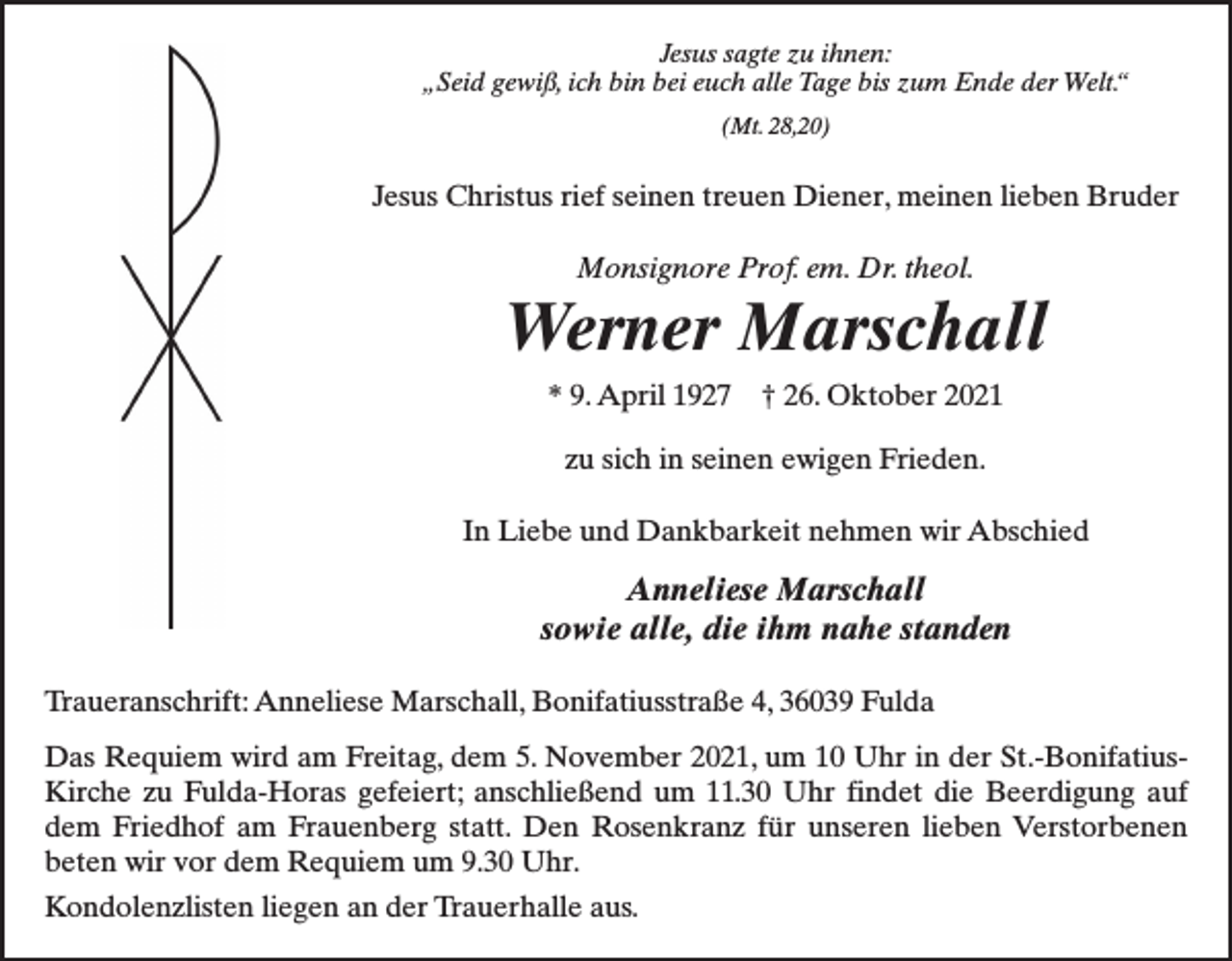 <p>Jesus sagte zu ihnen:<br />„Seid gewiß, ich bin bei euch alle Tage bis zum Ende der Welt.“<br />(Mt. 28,20)</p><p>Jesus Christus rief seinen treuen Diener, meinen lieben Bruder<br />Monsignore Prof. em. Dr. theol.</p><p>Werner Marschall<br />* 9. April 1927</p><p>† 26. Oktober 2021</p><p>zu sich in seinen ewigen Frieden.<br />In Liebe und Dankbarkeit nehmen wir Abschied</p><p>Anneliese Marschall<br />sowie alle, die ihm nahe standen<br />Traueranschrift: Anneliese Marschall, Bonifatiusstraße 4, 36039 Fulda<br />Das Requiem wird am Freitag, dem 5. November 2021, um 10 Uhr in der St.-BonifatiusKirche zu Fulda-Horas gefeiert; anschließend um 11.30 Uhr findet die Beerdigung auf<br />dem Friedhof am Frauenberg statt. Den Rosenkranz für unseren lieben Verstorbenen<br />beten wir vor dem Requiem um 9.30 Uhr.<br />Kondolenzlisten liegen an der Trauerhalle aus.</p>