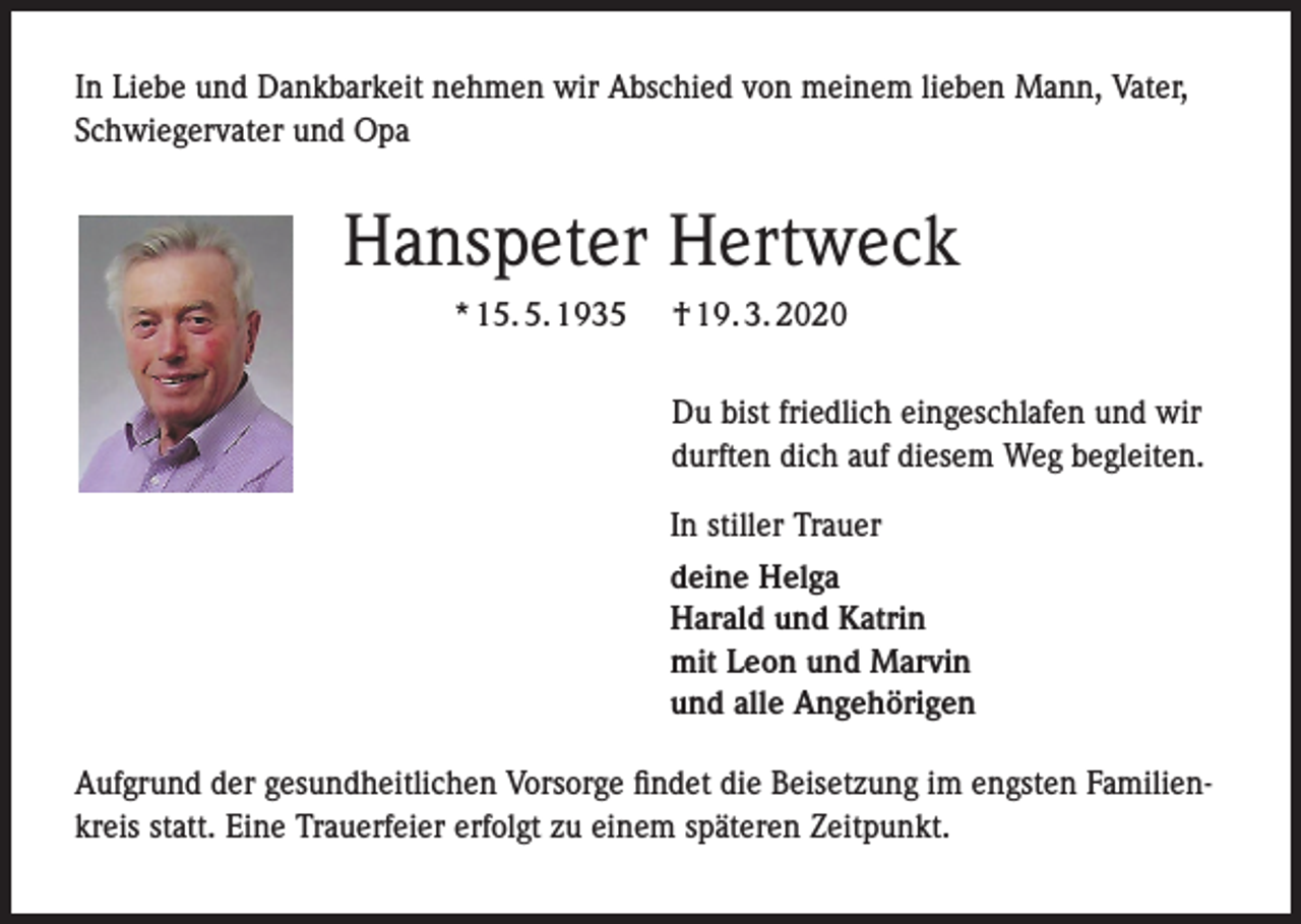 <p>In Liebe und Dankbarkeit nehmen wir Abschied von meinem lieben Mann, Vater,<br />Schwiegervater und Opa</p><p>Hanspeter Hertweck<br />* 15. 5. 1935</p><p>† 19. 3. 2020<br />Du bist friedlich eingeschlafen und wir<br />durften dich auf diesem Weg begleiten.<br />In stiller Trauer<br />deine Helga<br />Harald und Katrin<br />mit Leon und Marvin<br />und alle Angehörigen</p><p>Aufgrund der gesundheitlichen Vorsorge findet die Beisetzung im engsten Familienkreis statt. Eine Trauerfeier erfolgt zu einem späteren Zeitpunkt.</p>
