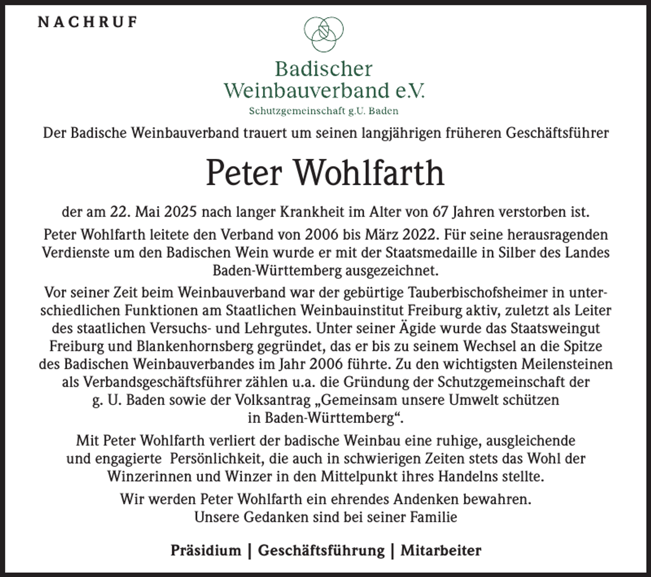 <p>NACHRUF</p><p>Der Badische Weinbauverband trauert um seinen langjährigen früheren Geschäftsführer</p><p>Peter Wohlfarth<br />der am 22. Mai 2025 nach langer Krankheit im Alter von 67 Jahren verstorben ist.<br />Peter Wohlfarth leitete den Verband von 2006 bis März 2022. Für seine herausragenden<br />Verdienste um den Badischen Wein wurde er mit der Staatsmedaille in Silber des Landes<br />Baden-Württemberg ausgezeichnet.<br />Vor seiner Zeit beim Weinbauverband war der gebürtige Tauberbischofsheimer in unterschiedlichen Funktionen am Staatlichen Weinbauinstitut Freiburg aktiv, zuletzt als Leiter<br />des staatlichen Versuchs- und Lehrgutes. Unter seiner Ägide wurde das Staatsweingut<br />Freiburg und Blankenhornsberg gegründet, das er bis zu seinem Wechsel an die Spitze<br />des Badischen Weinbauverbandes im Jahr 2006 führte. Zu den wichtigsten Meilensteinen<br />als Verbandsgeschäftsführer zählen u.a. die Gründung der Schutzgemeinschaft der<br />g. U. Baden sowie der Volksantrag „Gemeinsam unsere Umwelt schützen<br />in Baden-Württemberg“.<br />Mit Peter Wohlfarth verliert der badische Weinbau eine ruhige, ausgleichende<br />und engagierte Persönlichkeit, die auch in schwierigen Zeiten stets das Wohl der<br />Winzerinnen und Winzer in den Mittelpunkt ihres Handelns stellte.<br />Wir werden Peter Wohlfarth ein ehrendes Andenken bewahren.<br />Unsere Gedanken sind bei seiner Familie<br />Präsidium | Geschäftsführung | Mitarbeiter</p>