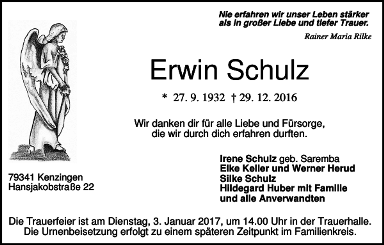 <p>Nie erfahren wir unser Leben stärker<br />als in großer Liebe und tiefer Trauer.<br />Rainer Maria Rilke</p><p>Erwin Schulz<br />* 27. 9. 1932 † 29. 12. 2016<br />Wir danken dir für alle Liebe und Fürsorge,<br />die wir durch dich erfahren durften.</p><p>79341 Kenzingen<br />Hansjakobstraße 22</p><p>Irene Schulz geb. Saremba<br />Elke Keller und Werner Herud<br />Silke Schulz<br />Hildegard Huber mit Familie<br />und alle Anverwandten</p><p>Die Trauerfeier ist am Dienstag, 3. Januar 2017, um 14.00 Uhr in der Trauerhalle.<br />Die Urnenbeisetzung erfolgt zu einem späteren Zeitpunkt im Familienkreis.</p>