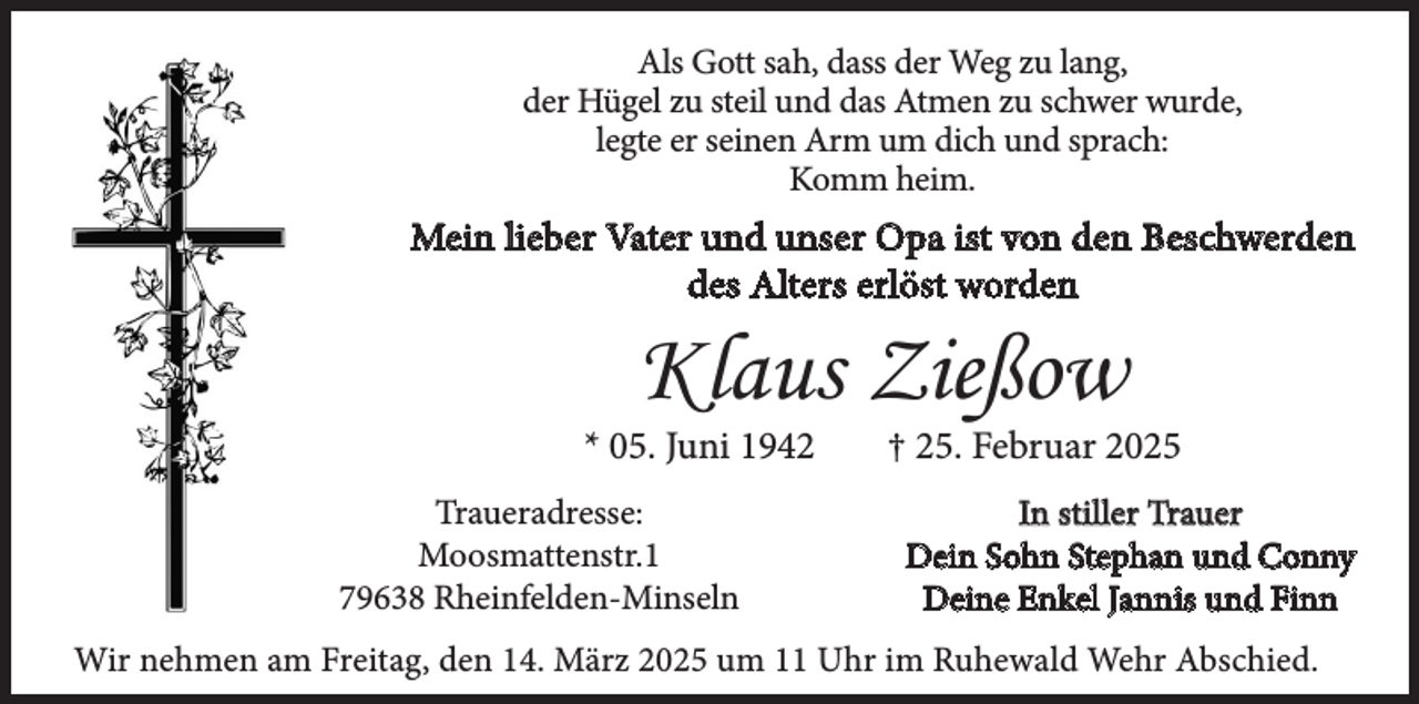 <p>Als Gott sah, dass der Weg zu lang,<br />der Hügel zu steil und das Atmen zu schwer wurde,<br />legte er seinen Arm um dich und sprach:<br />Komm heim.</p><p>Mein lieber Vater und unser Opa ist von den Beschwerden<br />des Alters erlöst worden</p><p>Klaus Zießow</p><p>* 05. Juni 1942<br />Traueradresse:<br />Moosmattenstr.1<br />79638 Rheinfelden-Minseln</p><p>† 25. Februar 2025<br />In stiller Trauer<br />Dein Sohn Stephan und Conny<br />Deine Enkel Jannis und Finn</p><p>Wir nehmen am Freitag, den 14. März 2025 um 11 Uhr im Ruhewald Wehr Abschied.</p>