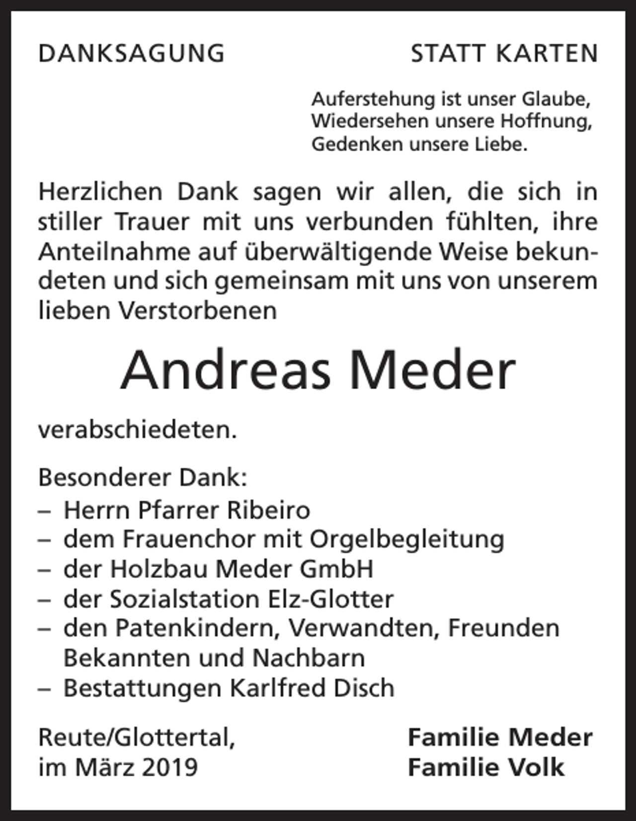 <p>DANKSAGUNG</p><p>STATT KARTEN<br />Auferstehung ist unser Glaube,<br />Wiedersehen unsere Hoffnung,<br />Gedenken unsere Liebe.</p><p>Herzlichen Dank sagen wir allen, die sich in<br />­stiller Trauer mit uns verbunden fühlten, ihre<br />Anteilnahme auf überwältigende Weise bekundeten und sich gemeinsam mit uns von unserem<br />lieben Verstorbenen</p><p>Andreas Meder<br />verabschiedeten.<br />Besonderer Dank:<br />– Herrn Pfarrer Ribeiro<br />– dem Frauenchor mit Orgelbegleitung<br />– der Holzbau Meder GmbH<br />– der Sozialstation Elz-Glotter<br />– den Patenkindern, Verwandten, Freunden<br />Bekannten und Nachbarn<br />– Bestattungen Karlfred Disch<br />Reute/Glottertal,<br />im März 2019</p><p>Familie Meder<br />Familie Volk</p>
