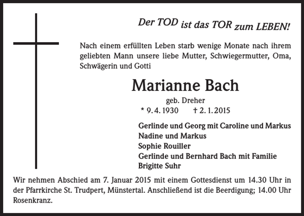 <p>Der TOD ist das TOR zum LEBEN!<br />Nach einem erfüllten Leben starb wenige Monate nach ihrem<br />geliebten Mann unsere liebe Mutter, Schwiegermutter, Oma,<br />Schwägerin und Gotti</p><p>Marianne Bach<br />geb. Dreher<br />* 9. 4. 1930<br />† 2. 1. 2015<br />Gerlinde und Georg mit Caroline und Markus<br />Nadine und Markus<br />Sophie Rouiller<br />Gerlinde und Bernhard Bach mit Familie<br />Brigitte Suhr<br />Wir nehmen Abschied am 7. Januar 2015 mit einem Gottesdienst um 14.30 Uhr in<br />der Pfarrkirche St. Trudpert, Münstertal. Anschließend ist die Beerdigung; 14.00 Uhr<br />Rosenkranz.</p>