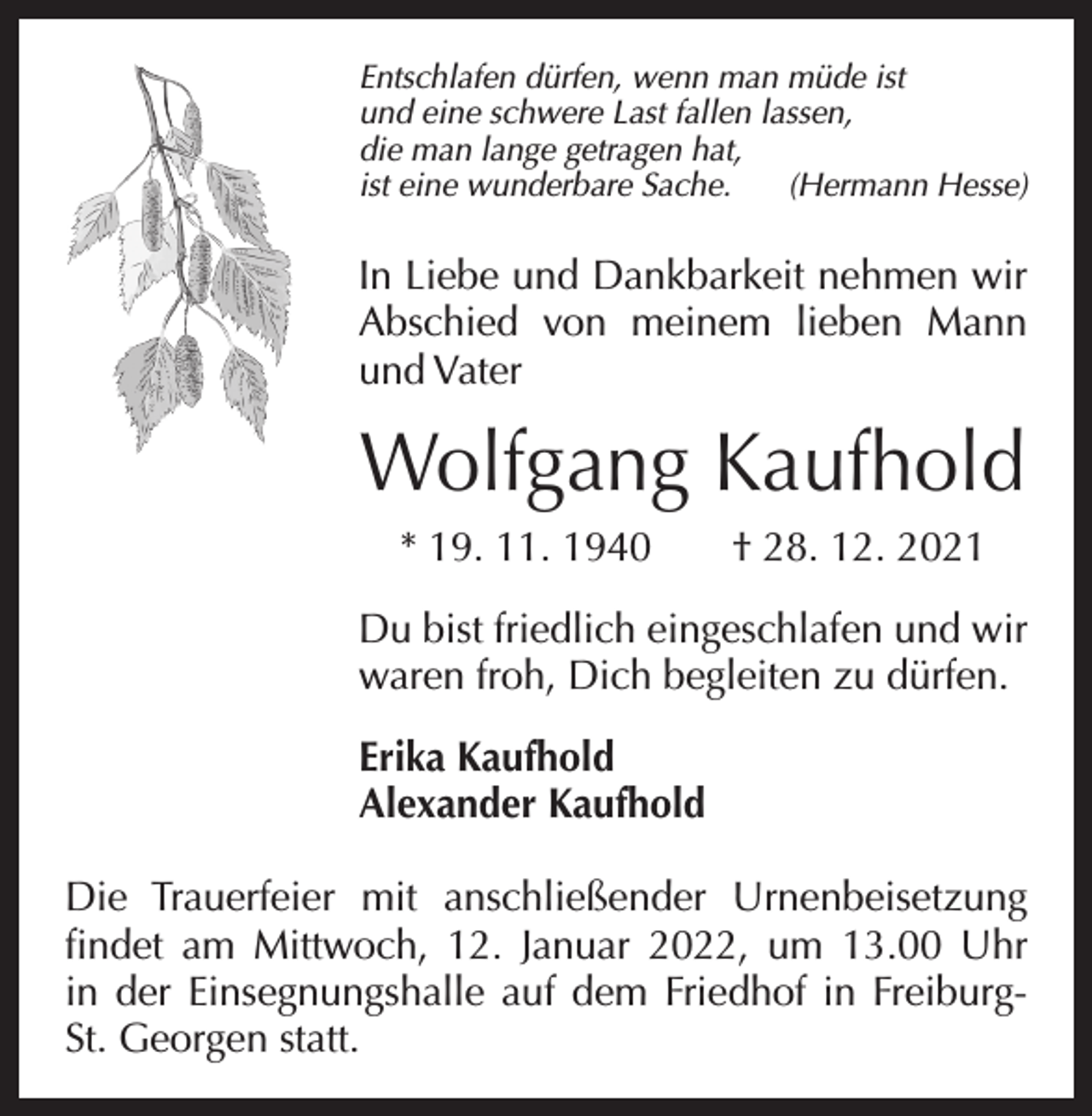 <p>Entschlafen dürfen, wenn man müde ist<br />und eine schwere Last fallen lassen,<br />die man lange getragen hat,<br />ist eine wunderbare Sache. (Hermann Hesse)</p><p>In Liebe und Dankbarkeit nehmen wir<br />Abschied von meinem lieben Mann<br />­<br />und ­Vater</p><p>Wolfgang Kaufhold<br />* 19. 11. 1940 † 28. 12. 2021<br />Du bist friedlich eingeschlafen und wir<br />­waren froh, Dich begleiten zu dürfen.<br />Erika Kaufhold<br />Alexander Kaufhold<br />Die Trauerfeier mit anschließender Urnenbeisetzung<br />findet am Mittwoch, 12. Januar 2022, um 13.00 Uhr<br />in der Einsegnungshalle auf dem Friedhof in F­ reiburgSt. Georgen statt.</p>
