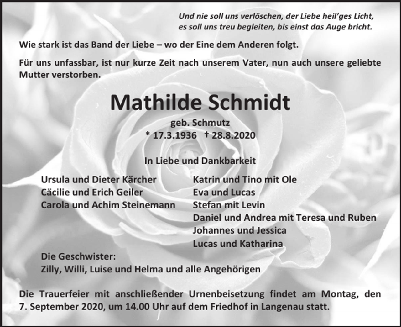 <p>Und nie soll uns verlöschen, der Liebe heil’ges Licht,<br />es soll uns treu begleiten, bis einst das Auge bricht.</p><p>Wie stark ist das Band der Liebe – wo der Eine dem Anderen folgt.<br />Für uns unfassbar, ist nur kurze Zeit nach unserem Vater, nun auch unsere geliebte<br />Mutter verstorben.</p><p>Mathilde Schmidt<br />geb. Schmutz<br />* 17.3.1936 † 28.8.2020<br />In Liebe und Dankbarkeit<br />Ursula und Dieter Kärcher<br />Cäcilie und Erich Geiler<br />Carola und Achim Steinemann</p><p>Katrin und Tino mit Ole<br />Eva und Lucas<br />Stefan mit Levin<br />Daniel und Andrea mit Teresa und Ruben<br />Johannes und Jessica<br />Lucas und Katharina</p><p>Die Geschwister:<br />Zilly, Willi, Luise und Helma und alle Angehörigen<br />Die Trauerfeier mit anschließender Urnenbeisetzung findet am Montag, den<br />7. September 2020, um 14.00 Uhr auf dem Friedhof in Langenau statt.</p>