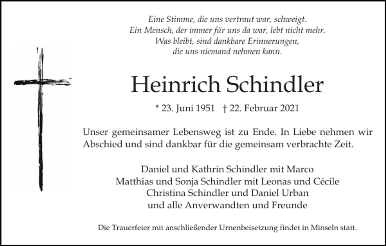 <p>Eine Stimme, die uns vertraut war, schweigt.<br />Ein Mensch, der immer für uns da war, lebt nicht mehr.<br />Was bleibt, sind dankbare Erinnerungen,<br />die uns niemand nehmen kann.</p><p>Heinrich Schindler<br />* 23. Juni 1951 † 22. Februar 2021<br />Unser gemeinsamer Lebensweg ist zu Ende. In Liebe nehmen wir<br />Abschied und sind dankbar für die gemeinsam verbrachte Zeit.<br />Daniel und Kathrin Schindler mit Marco<br />Matthias und Sonja Schindler mit Leonas und Cécile<br />Christina Schindler und Daniel Urban<br />und alle Anverwandten und Freunde<br />Die Trauerfeier mit anschließender Urnenbeisetzung findet in Minseln statt.</p>