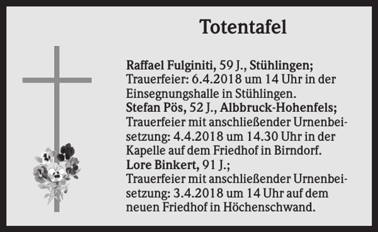 <p>Totentafel<br />Raffael Fulginiti, 59 J., Stühlingen;<br />Trauerfeier: 6.4.2018 um 14 Uhr in der<br />Einsegnungshalle in Stühlingen.<br />Stefan Pös, 52 J., Albbruck-Hohenfels;<br />Trauerfeier mit anschließender Urnenbeisetzung: 4.4.2018 um 14.30 Uhr in der<br />Kapelle auf dem Friedhof in Birndorf.<br />Lore Binkert, 91 J.;<br />Trauerfeier mit anschließender Urnenbeisetzung: 3.4.2018 um 14 Uhr auf dem<br />neuen Friedhof in Höchenschwand.</p>