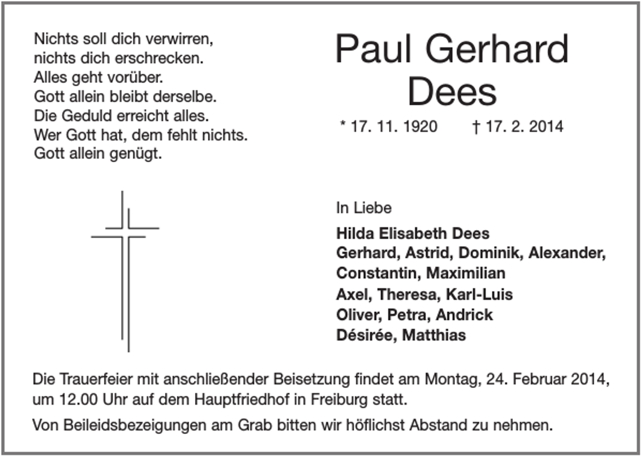 <p>Nichts soll dich verwirren,<br />nichts dich erschrecken.<br />Alles geht vorüber.<br />Gott allein bleibt derselbe.<br />Die Geduld erreicht alles.<br />Wer Gott hat, dem fehlt nichts.<br />Gott allein genügt.</p><p>Paul Gerhard<br />Dees<br />* 17. 11. 1920</p><p>† 17. 2. 2014</p><p>In Liebe<br />Hilda Elisabeth Dees<br />Gerhard, Astrid, Dominik, Alexander,<br />Constantin, Maximilian<br />Axel, Theresa, Karl-Luis<br />Oliver, Petra, Andrick<br />Désirée, Matthias<br />Die Trauerfeier mit anschließender Beisetzung findet am Montag, 24. Februar 2014,<br />um 12.00 Uhr auf dem Hauptfriedhof in Freiburg statt.<br />Von Beileidsbezeigungen am Grab bitten wir höflichst Abstand zu nehmen.</p>
