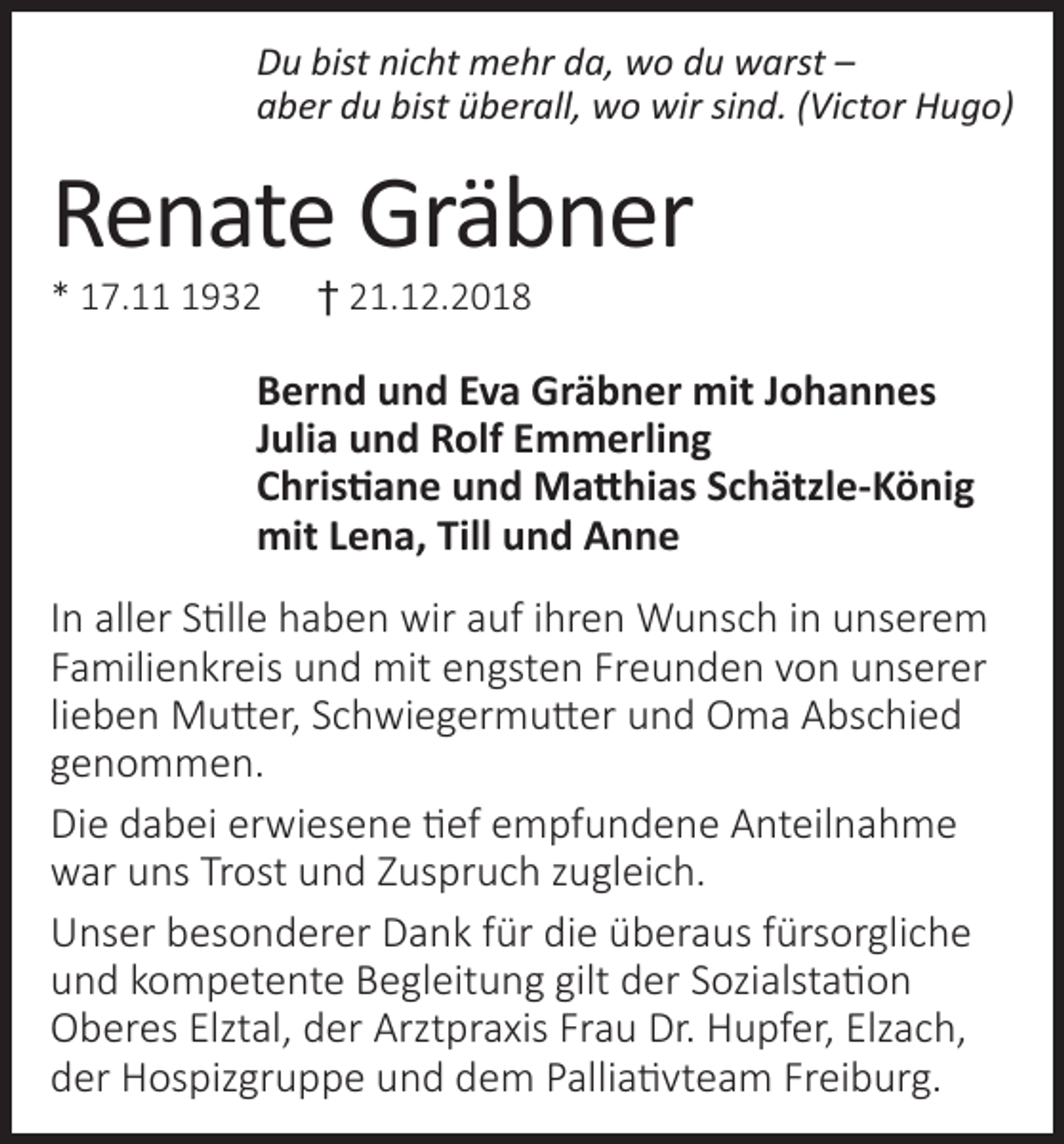 <p>Du bist nicht mehr da, wo du warst –<br />aber du bist überall, wo wir sind. (Victor Hugo)</p><p>Renate Gräbner<br />* 17.1932</p><p>† 21.12.2018</p><p>Bernd und Eva Gräbner mit Johannes<br />Julia und Rolf Emmerling<br />Christiane und Matthias Schätzle-König<br />mit Lena, Till und Anne<br />In aller Stille haben wir auf ihren Wunsch in unserem<br />Familienkreis und mit engsten Freunden von unserer<br />lieben Mutter, Schwiegermutter und Oma Abschied<br />genommen.<br />Die dabei erwiesene tief empfundene Anteilnahme<br />war uns Trost und Zuspruch zugleich.<br />Unser besonderer Dank für die überaus fürsorgliche<br />und kompetente Begleitung gilt der Sozialstation<br />Oberes Elztal, der Arztpraxis Frau Dr. Hupfer, Elzach,<br />der Hospizgruppe und dem Palliativteam Freiburg.</p>