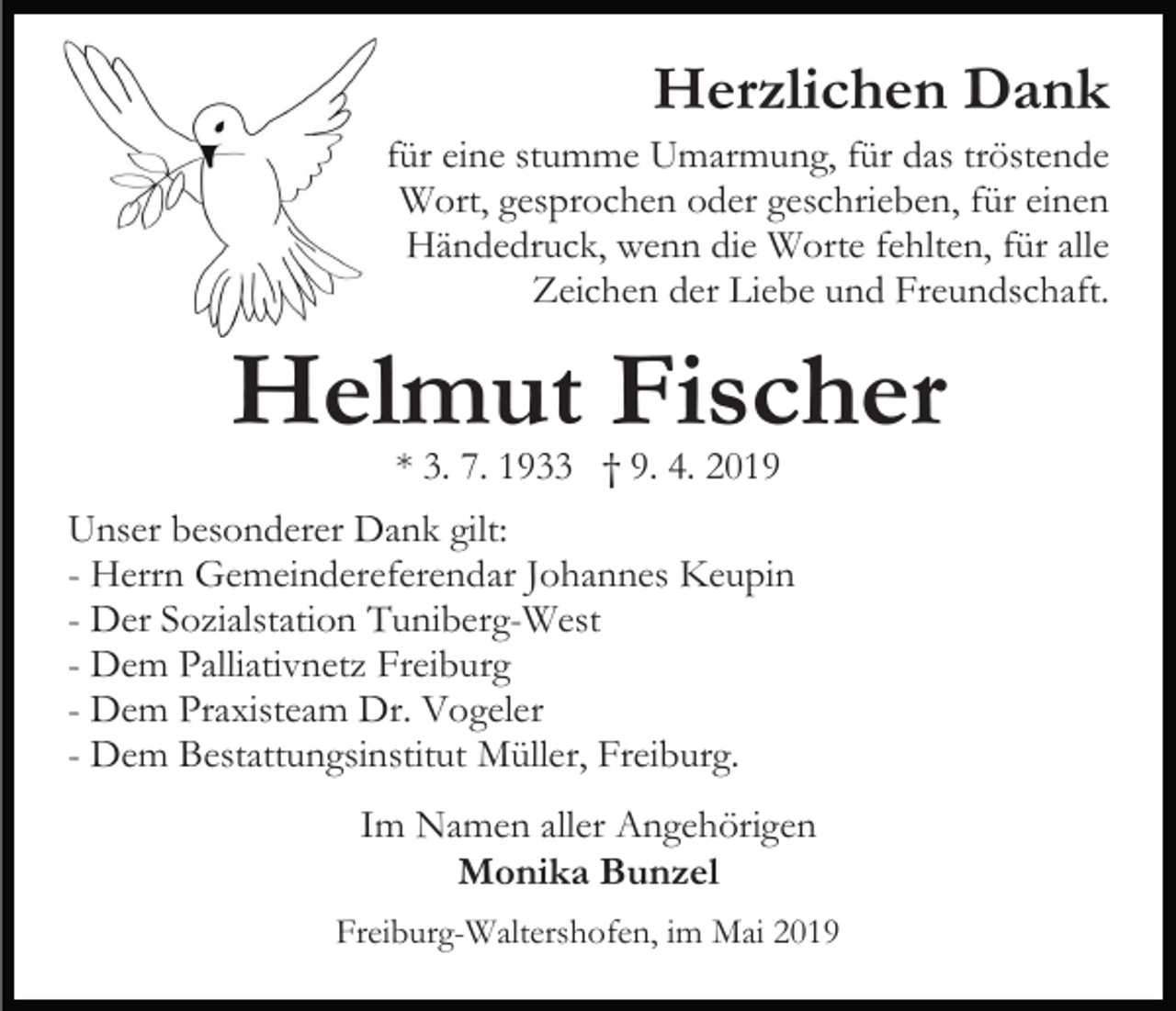 <p>Herzlichen Dank<br />für eine stumme Umarmung, für das tröstende<br />Wort, gesprochen oder geschrieben, für einen<br />Händedruck, wenn die Worte fehlten, für alle<br />Zeichen der Liebe und Freundschaft.</p><p>Helmut Fischer<br />* 3. 7. 1933 † 9. 4. 2019</p><p>Unser besonderer Dank gilt:<br />- Herrn Gemeindereferendar Johannes Keupin<br />- Der Sozialstation Tuniberg-West<br />- Dem Palliativnetz Freiburg<br />- Dem Praxisteam Dr. Vogeler<br />- Dem Bestattungsinstitut Müller, Freiburg.<br />Im Namen aller Angehörigen<br />Monika Bunzel<br />Freiburg-Waltershofen, im Mai 2019</p>