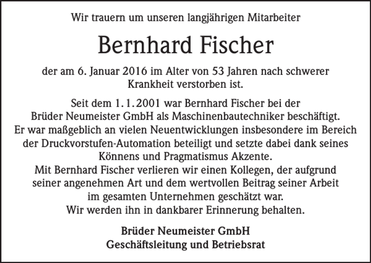 <p>Wir trauern um unseren langjährigen Mitarbeiter</p><p>Bernhard Fischer<br />der am 6. Januar 2016 im Alter von 53 Jahren nach schwerer<br />Krankheit verstorben ist.<br />Seit dem 1. 1. 2001 war Bernhard Fischer bei der<br />Brüder Neumeister GmbH als Maschinenbautechniker beschäftigt.<br />Er war maßgeblich an vielen Neuentwicklungen insbesondere im Bereich<br />der Druckvorstufen-Automation beteiligt und setzte dabei dank seines<br />Könnens und Pragmatismus Akzente.<br />Mit Bernhard Fischer verlieren wir einen Kollegen, der aufgrund<br />seiner angenehmen Art und dem wertvollen Beitrag seiner Arbeit<br />im gesamten Unternehmen geschätzt war.<br />Wir werden ihn in dankbarer Erinnerung behalten.<br />Brüder Neumeister GmbH<br />Geschäftsleitung und Betriebsrat</p>