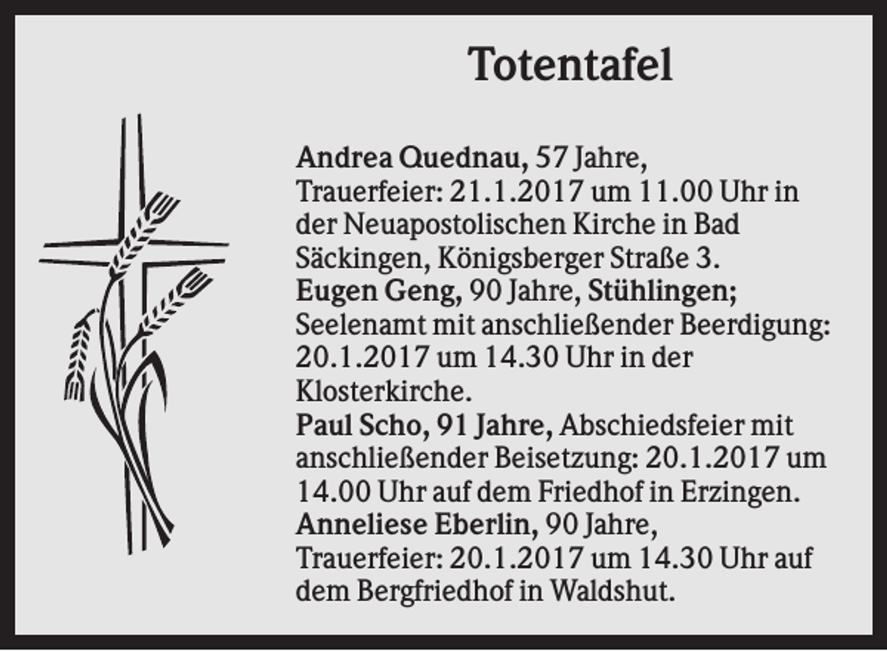 <p>Totentafel<br />Andrea Quednau, 57 Jahre,<br />Trauerfeier: 21.1.2017 um 11.00 Uhr in<br />der Neuapostolischen Kirche in Bad<br />Säckingen, Königsberger Straße 3.<br />Eugen Geng, 90 Jahre, Stühlingen;<br />Seelenamt mit anschließender Beerdigung:<br />20.1.2017 um 14.30 Uhr in der<br />Klosterkirche.<br />Paul Scho, 91 Jahre, Abschiedsfeier mit<br />anschließender Beisetzung: 20.1.2017 um<br />14.00 Uhr auf dem Friedhof in Erzingen.<br />Anneliese Eberlin, 90 Jahre,<br />Trauerfeier: 20.1.2017 um 14.30 Uhr auf<br />dem Bergfriedhof in Waldshut.</p>