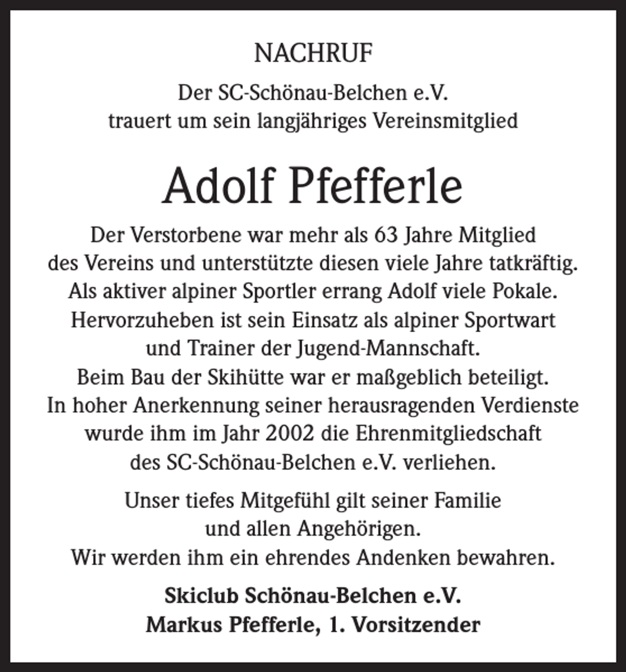 <p>NACHRUF<br />Der SC-Schönau-Belchen e.V.<br />trauert um sein langjähriges Vereinsmitglied</p><p>Adolf Pfefferle<br />Der Verstorbene war mehr als 63 Jahre Mitglied<br />des Vereins und unterstützte diesen viele Jahre tatkräftig.<br />Als aktiver alpiner Sportler errang Adolf viele Pokale.<br />Hervorzuheben ist sein Einsatz als alpiner Sportwart<br />und Trainer der Jugend-Mannschaft.<br />Beim Bau der Skihütte war er maßgeblich beteiligt.<br />In hoher Anerkennung seiner herausragenden Verdienste<br />wurde ihm im Jahr 2002 die Ehrenmitgliedschaft<br />des SC-Schönau-Belchen e.V. verliehen.<br />Unser tiefes Mitgefühl gilt seiner Familie<br />und allen Angehörigen.<br />Wir werden ihm ein ehrendes Andenken bewahren.<br />Skiclub Schönau-Belchen e.V.<br />Markus Pfefferle, 1. Vorsitzender</p>