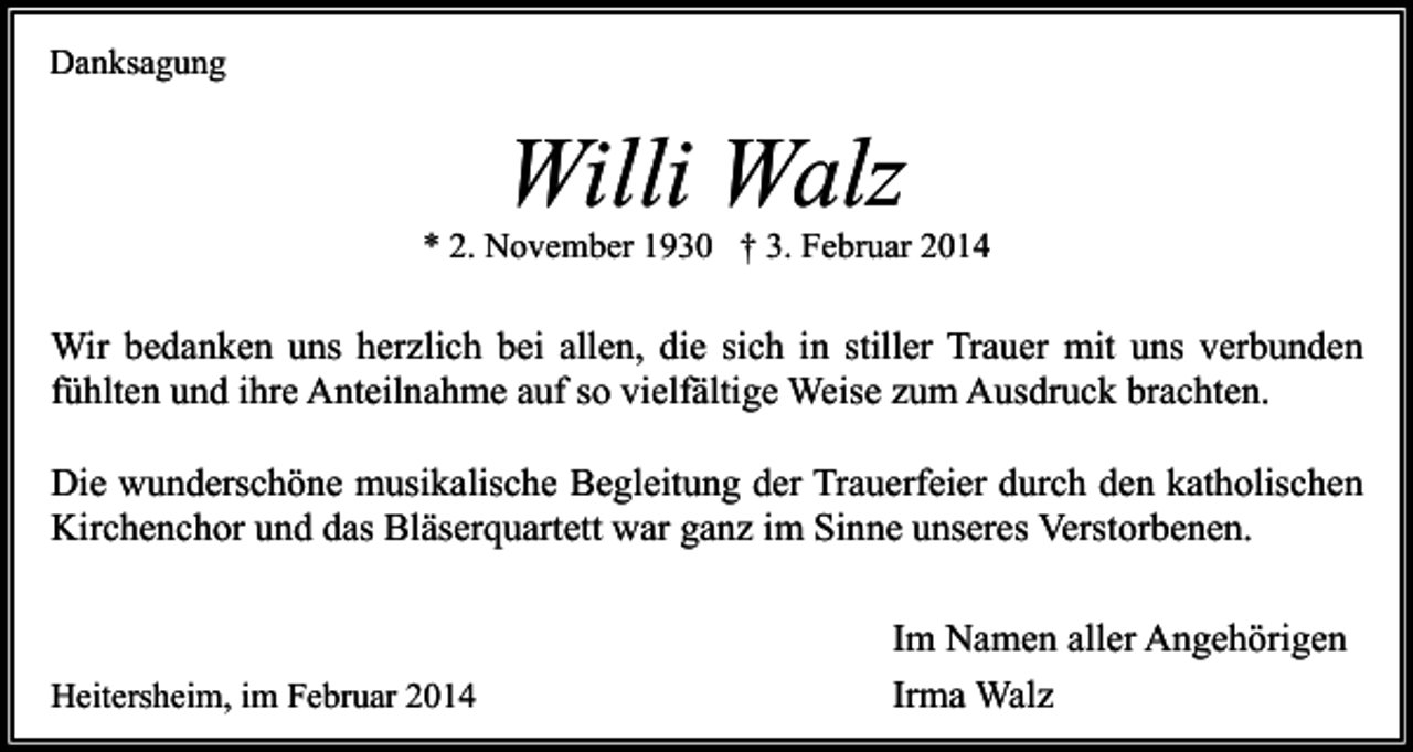 <p>Danksagung</p><p>Willi Walz</p><p>* 2. November 1930 † 3. Februar 2014</p><p>Wir bedanken uns herzlich bei allen, die sich in stiller Trauer mit uns verbunden<br />fühlten und ihre Anteilnahme auf so vielfältige Weise zum Ausdruck brachten.<br />Die wunderschöne musikalische Begleitung der Trauerfeier durch den katholischen<br />Kirchenchor und das Bläserquartett war ganz im Sinne unseres Verstorbenen.</p><p>Heitersheim, im Februar 2014</p><p>Im Namen aller Angehörigen<br />Irma Walz</p>