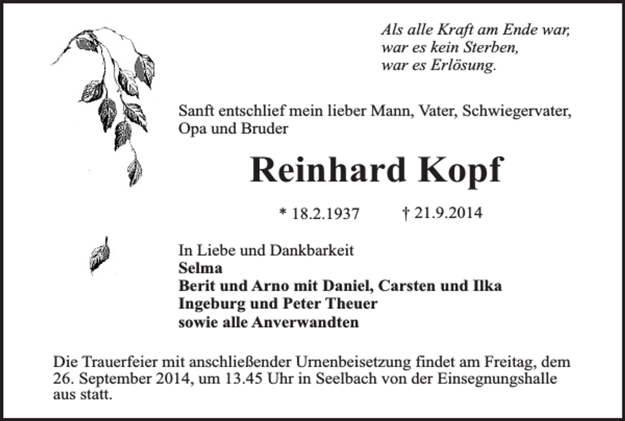 <p>Als alle Kraft am Ende war,<br />war es kein Sterben,<br />war es Erlösung.<br />Sanft entschlief mein lieber Mann, Vater, Schwiegervater,<br />Opa und Bruder</p><p>Reinhard Kopf<br />* 18.2.1937</p><p>† 21.9.2014</p><p>In Liebe und Dankbarkeit<br />Selma<br />Berit und Arno mit Daniel, Carsten und Ilka<br />Ingeburg und Peter Theuer<br />sowie alle Anverwandten<br />Die Trauerfeier mit anschließender Urnenbeisetzung findet am Freitag, dem<br />26. September 2014, um 13.45 Uhr in Seelbach von der Einsegnungshalle<br />aus statt.</p>