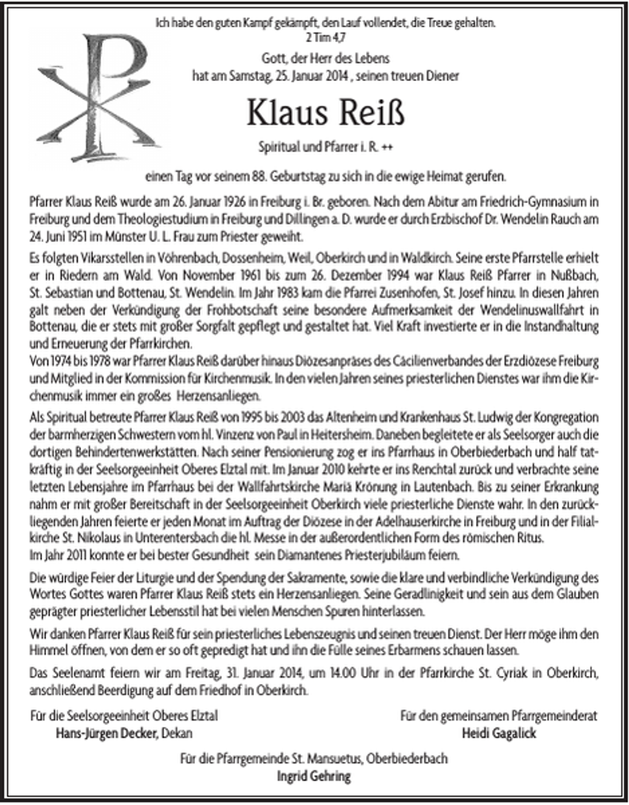 <p>Ich habe den guten Kampf gekämpft, den Lauf vollendet, die Treue gehalten.<br />2 Tim 4,7</p><p>Gott, der Herr des Lebens<br />hat am Samstag, 25. Januar 2014 , seinen treuen Diener</p><p>Klaus Reiß<br />Spiritual und Pfarrer i. R. ++<br />einen Tag vor seinem 88. Geburtstag zu sich in die ewige Heimat gerufen.<br />Pfarrer Klaus Reiß wurde am 26. Januar 1926 in Freiburg i. Br. geboren. Nach dem Abitur am Friedrich-Gymnasium in<br />Freiburg und dem Theologiestudium in Freiburg und Dillingen a. D. wurde er durch Erzbischof Dr. Wendelin Rauch am<br />24. Juni 1951 im Münster U. L. Frau zum Priester geweiht.<br />Es folgten Vikarsstellen in Vöhrenbach, Dossenheim, Weil, Oberkirch und in Waldkirch. Seine erste Pfarrstelle erhielt<br />er in Riedern am Wald. Von November 1961 bis zum 26. Dezember 1994 war Klaus Reiß Pfarrer in Nußbach,<br />St. Sebastian und Bottenau, St. Wendelin. Im Jahr 1983 kam die Pfarrei Zusenhofen, St. Josef hinzu. In diesen Jahren<br />galt neben der Verkündigung der Frohbotschaft seine besondere Aufmerksamkeit der Wendelinuswallfahrt in<br />Bottenau, die er stets mit großer Sorgfalt gepflegt und gestaltet hat. Viel Kraft investierte er in die Instandhaltung<br />und Erneuerung der Pfarrkirchen.<br />Von 1974 bis 1978 war Pfarrer Klaus Reiß darüber hinaus Diözesanpräses des Cäcilienverbandes der Erzdiözese Freiburg<br />und Mitglied in der Kommission für Kirchenmusik. In den vielen Jahren seines priesterlichen Dienstes war ihm die Kirchenmusik immer ein großes Herzensanliegen.<br />Als Spiritual betreute Pfarrer Klaus Reiß von 1995 bis 2003 das Altenheim und Krankenhaus St. Ludwig der Kongregation<br />der barmherzigen Schwestern vom hl. Vinzenz von Paul in Heitersheim. Daneben begleitete er als Seelsorger auch die<br />dortigen Behindertenwerkstätten. Nach seiner Pensionierung zog er ins Pfarrhaus in Oberbiederbach und half tatkräftig in der Seelsorgeeinheit Oberes Elztal mit. Im Januar 2010 kehrte er ins Renchtal zurück und verbrachte seine<br />letzten Lebensjahre im Pfarrhaus bei der Wallfahrtskirche Mariä Krönung in Lautenbach. Bis zu seiner Erkrankung<br />nahm er mit großer Bereitschaft in der Seelsorgeeinheit Oberkirch viele priesterliche Dienste wahr. In den zurückliegenden Jahren feierte er jeden Monat im Auftrag der Diözese in der Adelhauserkirche in Freiburg und in der Filialkirche St. Nikolaus in Unterentersbach die hl. Messe in der außerordentlichen Form des römischen Ritus.<br />Im Jahr 2011 konnte er bei bester Gesundheit sein Diamantenes Priesterjubiläum feiern.<br />Die würdige Feier der Liturgie und der Spendung der Sakramente, sowie die klare und verbindliche Verkündigung des<br />Wortes Gottes waren Pfarrer Klaus Reiß stets ein Herzensanliegen. Seine Geradlinigkeit und sein aus dem Glauben<br />geprägter priesterlicher Lebensstil hat bei vielen Menschen Spuren hinterlassen.<br />Wir danken Pfarrer Klaus Reiß für sein priesterliches Lebenszeugnis und seinen treuen Dienst. Der Herr möge ihm den<br />Himmel öffnen, von dem er so oft gepredigt hat und ihn die Fülle seines Erbarmens schauen lassen.<br />Das Seelenamt feiern wir am Freitag, 31. Januar 2014, um 14.00 Uhr in der Pfarrkirche St. Cyriak in Oberkirch,<br />anschließend Beerdigung auf dem Friedhof in Oberkirch.<br />Für die Seelsorgeeinheit Oberes Elztal<br />Hans-Jürgen Decker, Dekan</p><p>Für den gemeinsamen Pfarrgemeinderat<br />Heidi Gagalick</p><p>Für die Pfarrgemeinde St. Mansuetus, Oberbiederbach<br />Ingrid Gehring</p>