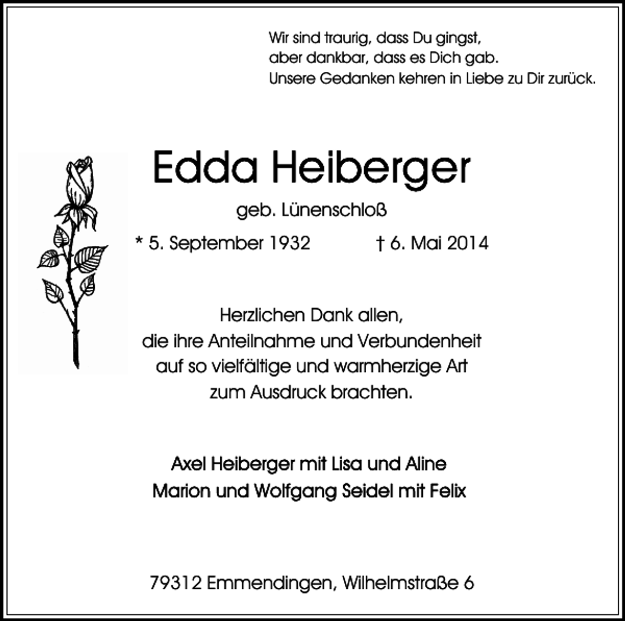 <p>Wir sind traurig, dass Du gingst,<br />aber dankbar, dass es Dich gab.<br />Unsere Gedanken kehren in Liebe zu Dir zurück.</p><p>geb. Lünenschloß<br />* 5. September 1932</p><p>† 6. Mai 2014</p><p>Herzlichen Dank allen,<br />die ihre Anteilnahme und Verbundenheit<br />auf so vielfältige und warmherzige Art<br />zum Ausdruck brachten.</p><p>79312 Emmendingen, Wilhelmstraße 6</p>