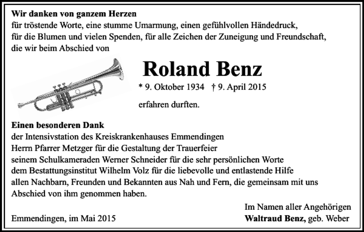 <p>Wir danken von ganzem Herzen<br />für tröstende Worte, eine stumme Umarmung, einen gefühlvollen Händedruck,<br />für die Blumen und vielen Spenden, für alle Zeichen der Zuneigung und Freundschaft,<br />die wir beim Abschied von</p><p>Roland Benz</p><p>* 9. Oktober 1934 † 9. April 2015<br />erfahren durften.<br />Einen besonderen Dank<br />der Intensivstation des Kreiskrankenhauses Emmendingen<br />Herrn Pfarrer Metzger für die Gestaltung der Trauerfeier<br />seinem Schulkameraden Werner Schneider für die sehr persönlichen Worte<br />dem Bestattungsinstitut Wilhelm Volz für die liebevolle und entlastende Hilfe<br />allen Nachbarn, Freunden und Bekannten aus Nah und Fern, die gemeinsam mit uns<br />Abschied von ihm genommen haben.<br />Im Namen aller Angehörigen<br />Emmendingen, im Mai 2015<br />Waltraud Benz, geb. Weber</p>