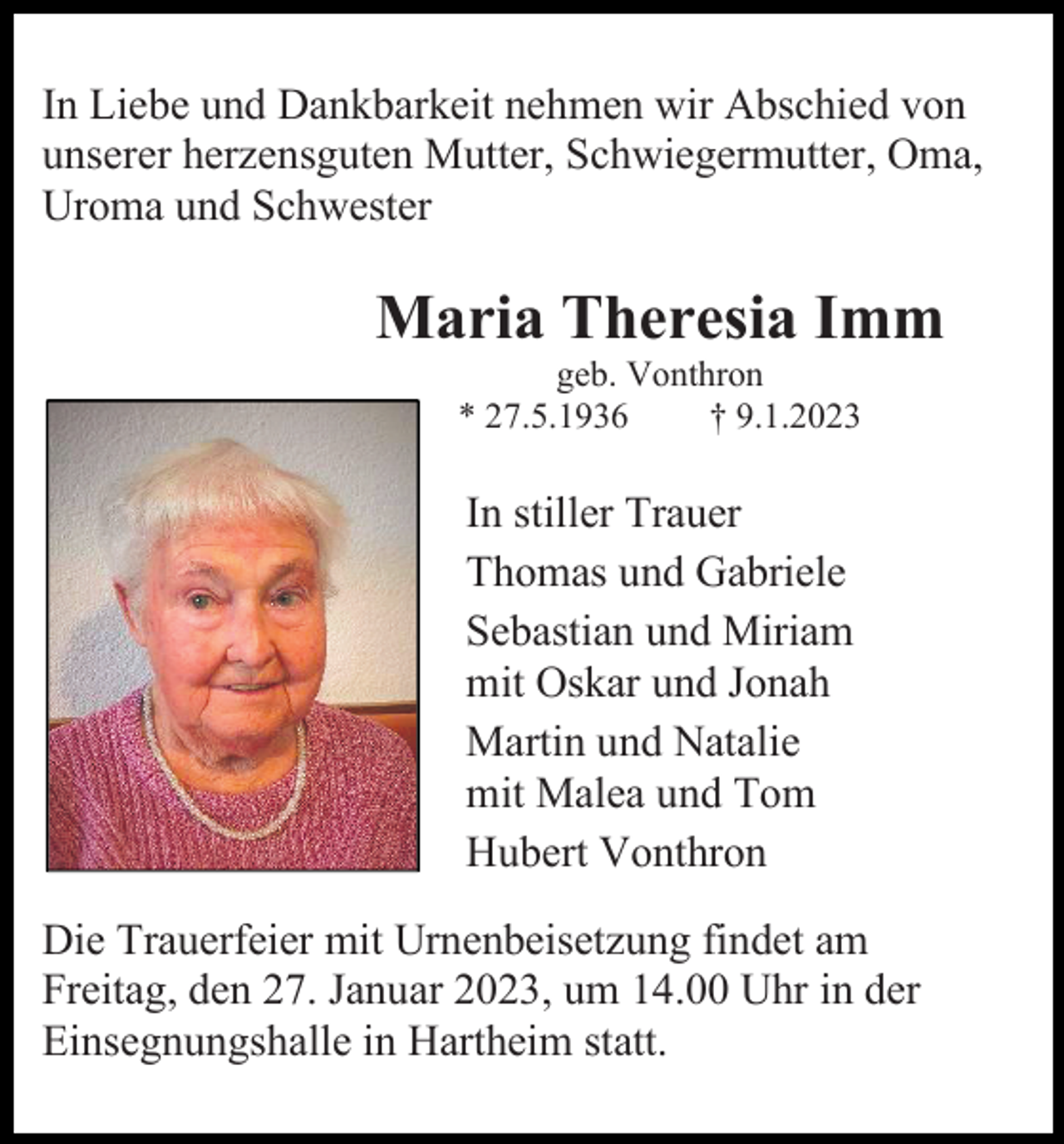 <p>In Liebe und Dankbarkeit nehmen wir Abschied von<br />unserer herzensguten Mutter, Schwiegermutter, Oma,<br />Uroma und Schwester</p><p>Maria Theresia Imm<br />geb. Vonthron<br />* 27.5.1936<br />† 9.1.2023</p><p>In stiller Trauer<br />Thomas und Gabriele<br />Sebastian und Miriam<br />mit Oskar und Jonah<br />Martin und Natalie<br />mit Malea und Tom<br />Hubert Vonthron<br />Die Trauerfeier mit Urnenbeisetzung findet am<br />Freitag, den 27. Januar 2023, um 14.00 Uhr in der<br />Einsegnungshalle in Hartheim statt.</p>