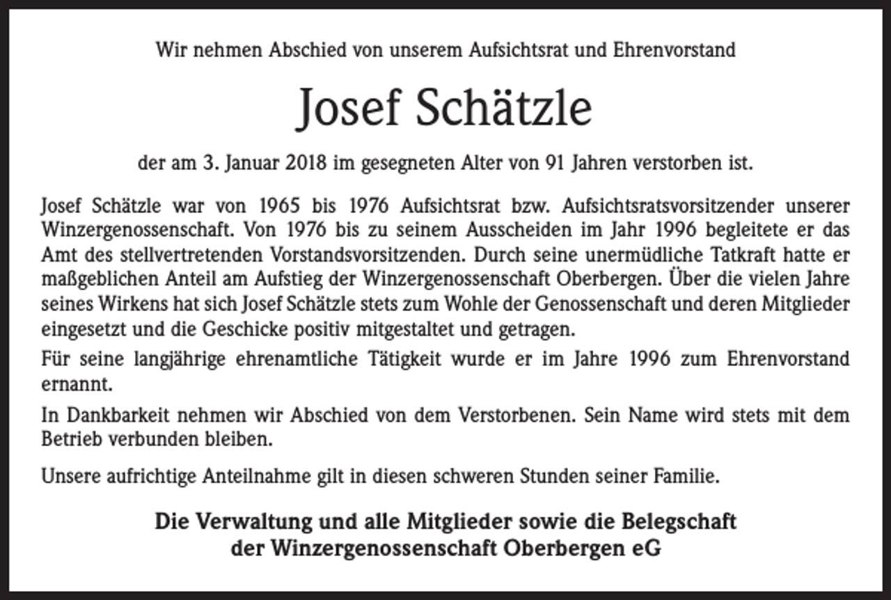 <p>Wir nehmen Abschied von unserem Aufsichtsrat und Ehrenvorstand</p><p>Josef Schätzle<br />der am 3. Januar 2018 im gesegneten Alter von 91 Jahren verstorben ist.<br />Josef Schätzle war von 1965 bis 1976 Aufsichtsrat bzw. Aufsichtsratsvorsitzender unserer<br />Winzergenossenschaft. Von 1976 bis zu seinem Ausscheiden im Jahr 1996 begleitete er das<br />Amt des stellvertretenden Vorstandsvorsitzenden. Durch seine unermüdliche Tatkraft hatte er<br />maßgeblichen Anteil am Aufstieg der Winzergenossenschaft Oberbergen. Über die vielen Jahre<br />seines Wirkens hat sich Josef Schätzle stets zum Wohle der Genossenschaft und deren Mitglieder<br />eingesetzt und die Geschicke positiv mitgestaltet und getragen.<br />Für seine langjährige ehrenamtliche Tätigkeit wurde er im Jahre 1996 zum Ehrenvorstand<br />ernannt.<br />In Dankbarkeit nehmen wir Abschied von dem Verstorbenen. Sein Name wird stets mit dem<br />Betrieb verbunden bleiben.<br />Unsere aufrichtige Anteilnahme gilt in diesen schweren Stunden seiner Familie.</p><p>Die Verwaltung und alle Mitglieder sowie die Belegschaft<br />der Winzergenossenschaft Oberbergen eG</p>