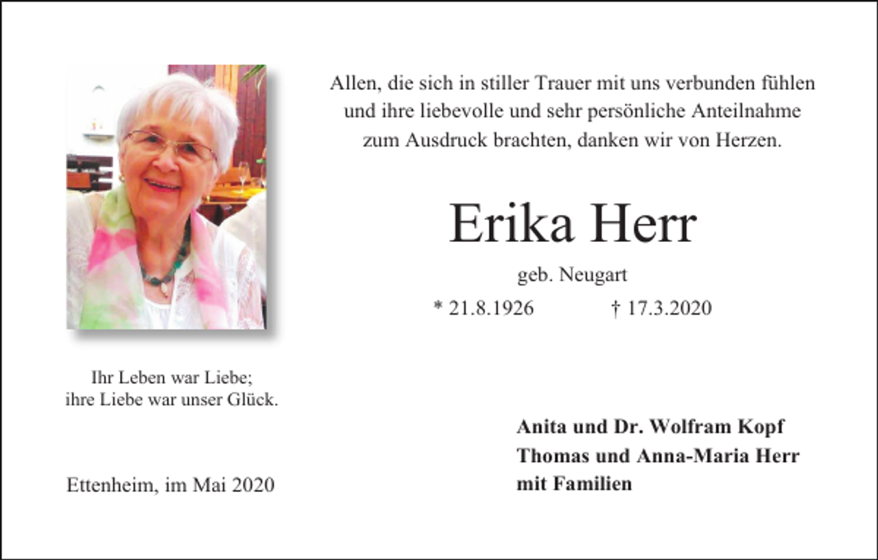 <p>Allen, die sich in stiller Trauer mit uns verbunden fühlen<br />und ihre liebevolle und sehr persönliche Anteilnahme<br />zum Ausdruck brachten, danken wir von Herzen.</p><p>Erika Herr<br />geb. Neugart<br />* 21.8.1926</p><p>† 17.3.2020</p><p>Ihr Leben war Liebe;<br />ihre Liebe war unser Glück.</p><p>Ettenheim, im Mai 2020</p><p>Anita und Dr. Wolfram Kopf<br />Thomas und Anna-Maria Herr<br />mit Familien</p>