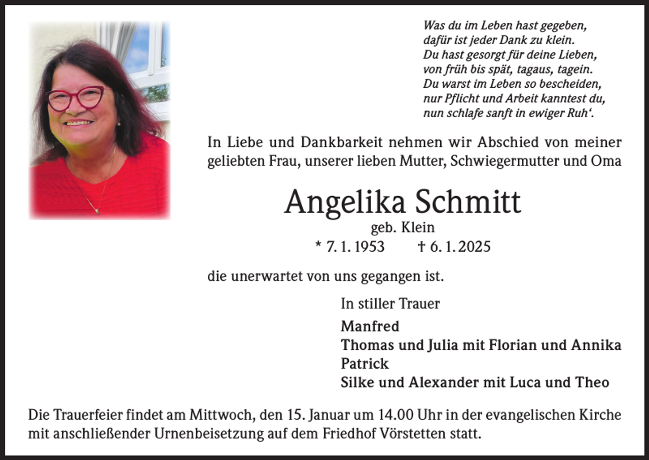 <p>Was du im Leben hast gegeben,<br />dafür ist jeder Dank zu klein.<br />Du hast gesorgt für deine Lieben,<br />von früh bis spät, tagaus, tagein.<br />Du warst im Leben so bescheiden,<br />nur Pflicht und Arbeit kanntest du,<br />nun schlafe sanft in ewiger Ruh‘.</p><p>In Liebe und Dankbarkeit nehmen wir Abschied von meiner<br />geliebten Frau, unserer lieben Mutter, Schwiegermutter und Oma</p><p>Angelika Schmitt<br />geb. Klein<br />* 7. 1. 1953 † 6. 1. 2025</p><p>die unerwartet von uns gegangen ist.<br />In stiller Trauer<br />Manfred<br />Thomas und Julia mit Florian und Annika<br />Patrick<br />Silke und Alexander mit Luca und Theo<br />Die Trauerfeier findet am Mittwoch, den 15. Januar um 14.00 Uhr in der evangelischen Kirche<br />mit anschließender Urnenbeisetzung auf dem Friedhof Vörstetten statt.</p>