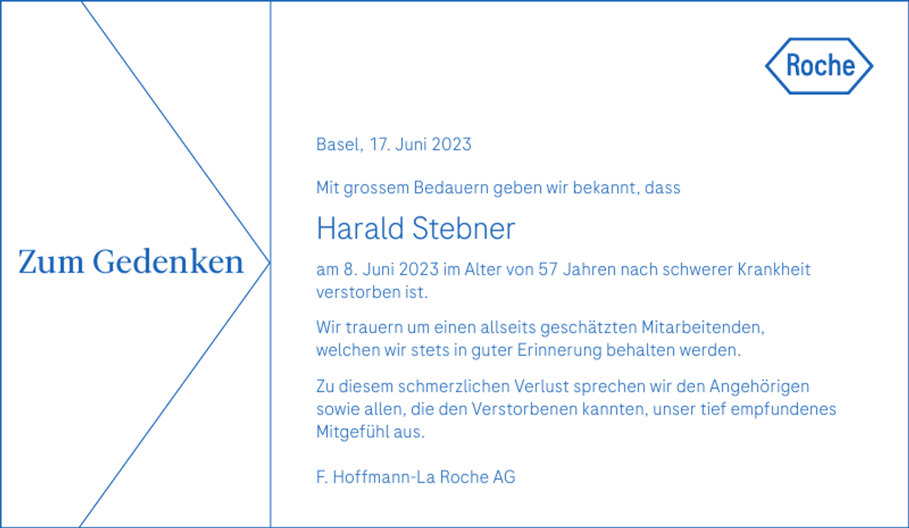 <p>Basel, 17. Juni 2023<br />Mit grossem Bedauern geben wir bekannt, dass</p><p>Harald Stebner</p><p>Zum Gedenken</p><p>am 8. Juni 2023 im Alter von 57 Jahren nach schwerer Krankheit<br />verstorben ist.<br />Wir trauern um einen allseits geschätzten Mitarbeitenden,<br />welchen wir stets in guter Erinnerung behalten werden.<br />Zu diesem schmerzlichen Verlust sprechen wir den Angehörigen<br />sowie allen, die den Verstorbenen kannten, unser tief empfundenes<br />Mitgefühl aus.<br />F. Hoffmann-La Roche AG</p>