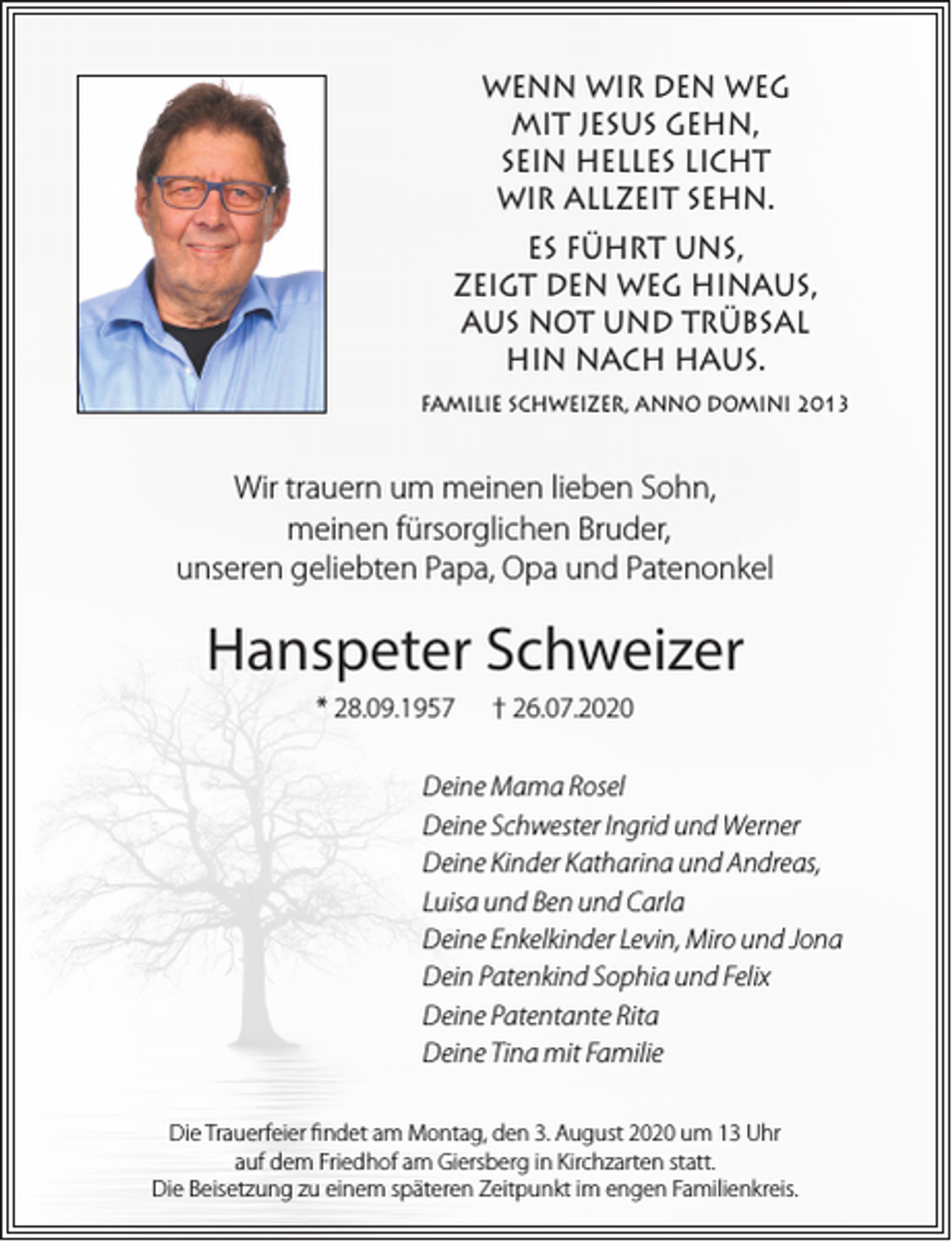 <p>WENN WIR DEN WEG<br />MIT JESUS GEHN,<br />SEIN HELLES LICHT<br />WIR ALLZEIT SEHN.<br />ES FÜHRT UNS,<br />ZEIGT DEN WEG HINAUS,<br />AUS NOT UND TRÜBSAL<br />HIN NACH HAUS.<br />FAMILIE SCHWEIZER, ANNO DOMINI 2013</p><p>Wir trauern um meinen lieben Sohn,<br />meinen fürsorglichen Bruder,<br />unseren geliebten Papa, Opa und Patenonkel</p><p>Hanspeter Schweizer<br />* 28.09.1957</p><p>† 26.07.2020</p><p>Deine Mama Rosel<br />Deine Schwester Ingrid und Werner<br />Deine Kinder Katharina und Andreas,<br />Luisa und Ben und Carla<br />Deine Enkelkinder Levin, Miro und Jona<br />Dein Patenkind Sophia und Felix<br />Deine Patentante Rita<br />Deine Tina mit Familie<br />Die Trauerfeier findet am Montag, den 3. August 2020 um 13 Uhr<br />auf dem Friedhof am Giersberg in Kirchzarten statt.<br />Die Beisetzung zu einem späteren Zeitpunkt im engen Familienkreis.</p>