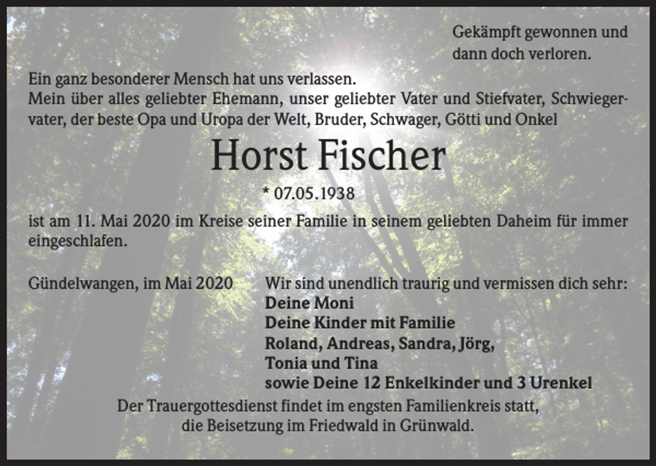 <p>Gekämpft gewonnen und<br />dann doch verloren.<br />Ein ganz besonderer Mensch hat uns verlassen.<br />Mein über alles geliebter Ehemann, unser geliebter Vater und Stiefvater, Schwiegervater, der beste Opa und Uropa der Welt, Bruder, Schwager, Götti und Onkel</p><p>Horst Fischer<br />* 07.05.1938<br />ist am 11. Mai 2020 im Kreise seiner Familie in seinem geliebten Daheim für immer<br />eingeschlafen.<br />Gündelwangen, im Mai 2020</p><p>Wir sind unendlich traurig und vermissen dich sehr:<br />Deine Moni<br />Deine Kinder mit Familie<br />Roland, Andreas, Sandra, Jörg,<br />Tonia und Tina<br />sowie Deine 12 Enkelkinder und 3 Urenkel<br />Der Trauergottesdienst findet im engsten Familienkreis statt,<br />die Beisetzung im Friedwald in Grünwald.</p>