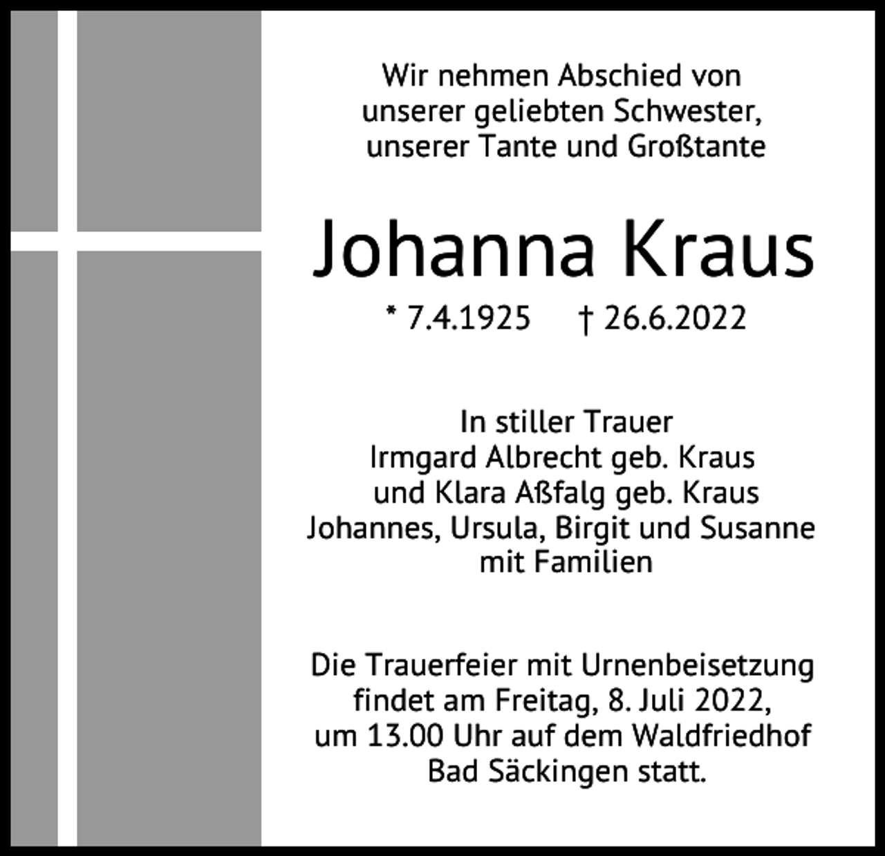 <p>Wir nehmen Abschied von<br />unserer geliebten Schwester,<br />unserer Tante und Großtante</p><p>Johanna Kraus<br />* 7.4.1925</p><p>† 26.6.2022</p><p>In stiller Trauer<br />Irmgard Albrecht geb. Kraus<br />und Klara Aßfalg geb. Kraus<br />Johannes, Ursula, Birgit und Susanne<br />mit Familien<br />Die Trauerfeier mit Urnenbeisetzung<br />findet am Freitag, 8. Juli 2022,<br />um 13.00 Uhr auf dem Waldfriedhof<br />Bad Säckingen statt.</p>